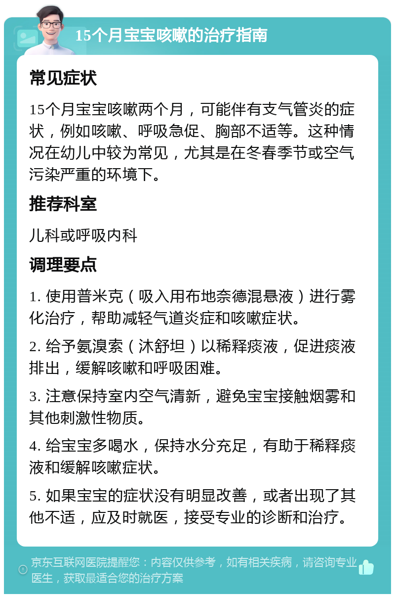 15个月宝宝咳嗽的治疗指南 常见症状 15个月宝宝咳嗽两个月，可能伴有支气管炎的症状，例如咳嗽、呼吸急促、胸部不适等。这种情况在幼儿中较为常见，尤其是在冬春季节或空气污染严重的环境下。 推荐科室 儿科或呼吸内科 调理要点 1. 使用普米克（吸入用布地奈德混悬液）进行雾化治疗，帮助减轻气道炎症和咳嗽症状。 2. 给予氨溴索（沐舒坦）以稀释痰液，促进痰液排出，缓解咳嗽和呼吸困难。 3. 注意保持室内空气清新，避免宝宝接触烟雾和其他刺激性物质。 4. 给宝宝多喝水，保持水分充足，有助于稀释痰液和缓解咳嗽症状。 5. 如果宝宝的症状没有明显改善，或者出现了其他不适，应及时就医，接受专业的诊断和治疗。