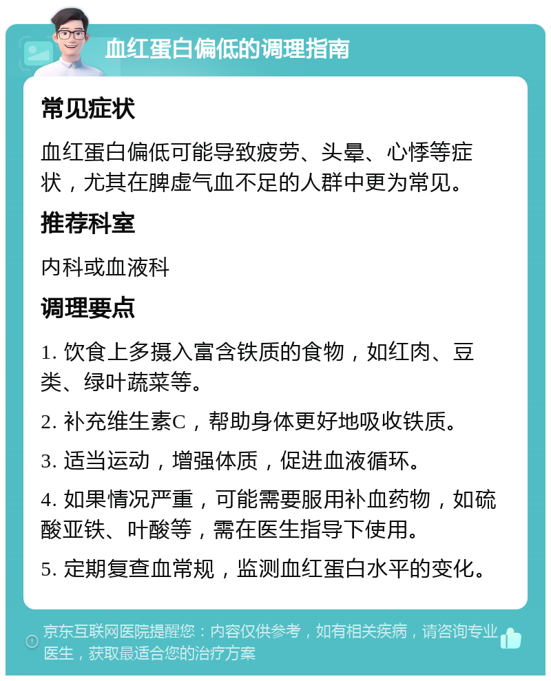 血红蛋白偏低的调理指南 常见症状 血红蛋白偏低可能导致疲劳、头晕、心悸等症状，尤其在脾虚气血不足的人群中更为常见。 推荐科室 内科或血液科 调理要点 1. 饮食上多摄入富含铁质的食物，如红肉、豆类、绿叶蔬菜等。 2. 补充维生素C，帮助身体更好地吸收铁质。 3. 适当运动，增强体质，促进血液循环。 4. 如果情况严重，可能需要服用补血药物，如硫酸亚铁、叶酸等，需在医生指导下使用。 5. 定期复查血常规，监测血红蛋白水平的变化。