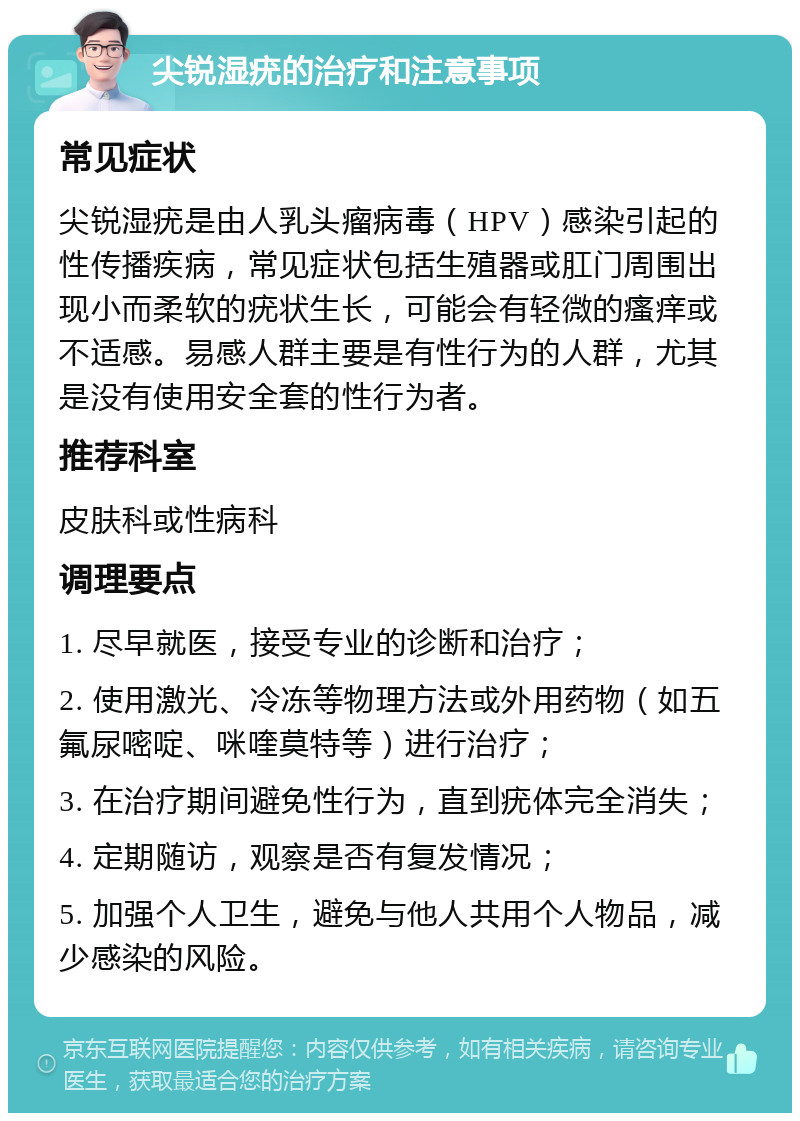 尖锐湿疣的治疗和注意事项 常见症状 尖锐湿疣是由人乳头瘤病毒（HPV）感染引起的性传播疾病，常见症状包括生殖器或肛门周围出现小而柔软的疣状生长，可能会有轻微的瘙痒或不适感。易感人群主要是有性行为的人群，尤其是没有使用安全套的性行为者。 推荐科室 皮肤科或性病科 调理要点 1. 尽早就医，接受专业的诊断和治疗； 2. 使用激光、冷冻等物理方法或外用药物（如五氟尿嘧啶、咪喹莫特等）进行治疗； 3. 在治疗期间避免性行为，直到疣体完全消失； 4. 定期随访，观察是否有复发情况； 5. 加强个人卫生，避免与他人共用个人物品，减少感染的风险。