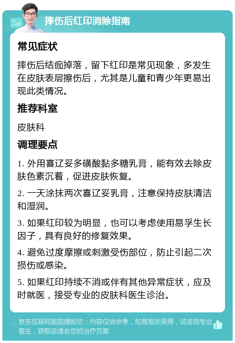 摔伤后红印消除指南 常见症状 摔伤后结痂掉落，留下红印是常见现象，多发生在皮肤表层擦伤后，尤其是儿童和青少年更易出现此类情况。 推荐科室 皮肤科 调理要点 1. 外用喜辽妥多磺酸黏多糖乳膏，能有效去除皮肤色素沉着，促进皮肤恢复。 2. 一天涂抹两次喜辽妥乳膏，注意保持皮肤清洁和湿润。 3. 如果红印较为明显，也可以考虑使用易孚生长因子，具有良好的修复效果。 4. 避免过度摩擦或刺激受伤部位，防止引起二次损伤或感染。 5. 如果红印持续不消或伴有其他异常症状，应及时就医，接受专业的皮肤科医生诊治。