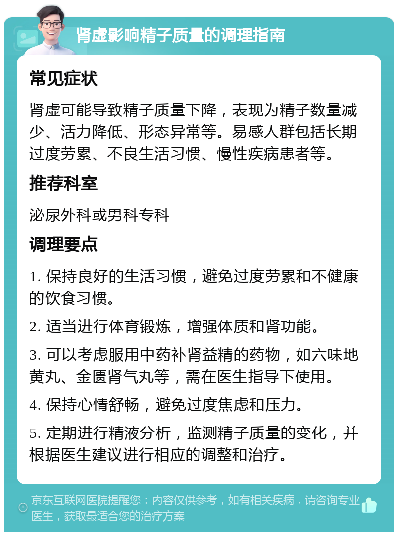 肾虚影响精子质量的调理指南 常见症状 肾虚可能导致精子质量下降，表现为精子数量减少、活力降低、形态异常等。易感人群包括长期过度劳累、不良生活习惯、慢性疾病患者等。 推荐科室 泌尿外科或男科专科 调理要点 1. 保持良好的生活习惯，避免过度劳累和不健康的饮食习惯。 2. 适当进行体育锻炼，增强体质和肾功能。 3. 可以考虑服用中药补肾益精的药物，如六味地黄丸、金匮肾气丸等，需在医生指导下使用。 4. 保持心情舒畅，避免过度焦虑和压力。 5. 定期进行精液分析，监测精子质量的变化，并根据医生建议进行相应的调整和治疗。