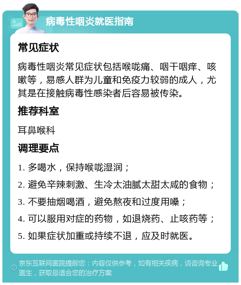 病毒性咽炎就医指南 常见症状 病毒性咽炎常见症状包括喉咙痛、咽干咽痒、咳嗽等，易感人群为儿童和免疫力较弱的成人，尤其是在接触病毒性感染者后容易被传染。 推荐科室 耳鼻喉科 调理要点 1. 多喝水，保持喉咙湿润； 2. 避免辛辣刺激、生冷太油腻太甜太咸的食物； 3. 不要抽烟喝酒，避免熬夜和过度用嗓； 4. 可以服用对症的药物，如退烧药、止咳药等； 5. 如果症状加重或持续不退，应及时就医。