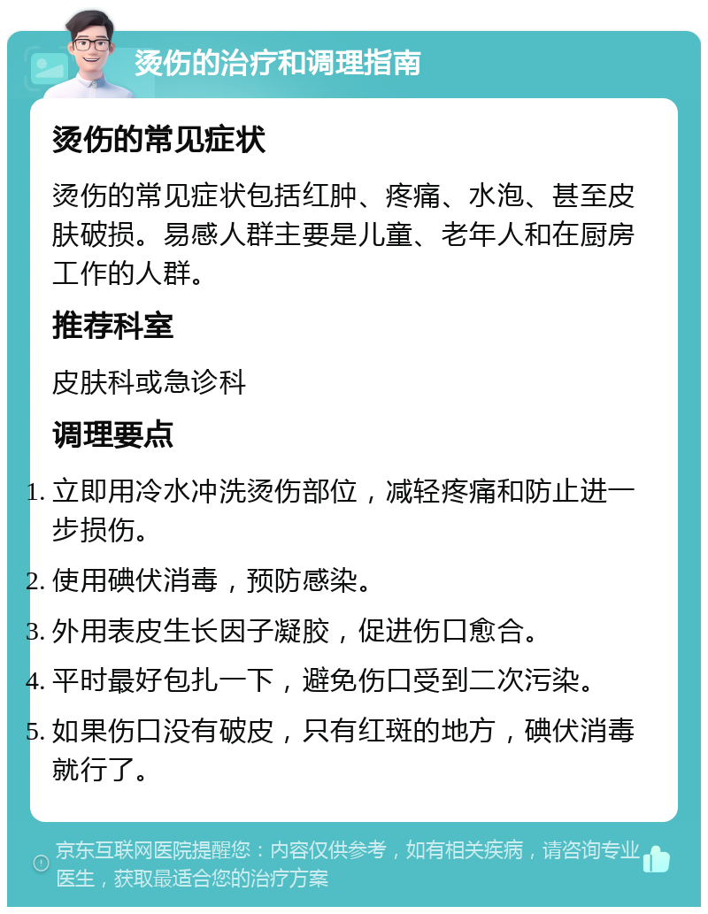 烫伤的治疗和调理指南 烫伤的常见症状 烫伤的常见症状包括红肿、疼痛、水泡、甚至皮肤破损。易感人群主要是儿童、老年人和在厨房工作的人群。 推荐科室 皮肤科或急诊科 调理要点 立即用冷水冲洗烫伤部位，减轻疼痛和防止进一步损伤。 使用碘伏消毒，预防感染。 外用表皮生长因子凝胶，促进伤口愈合。 平时最好包扎一下，避免伤口受到二次污染。 如果伤口没有破皮，只有红斑的地方，碘伏消毒就行了。