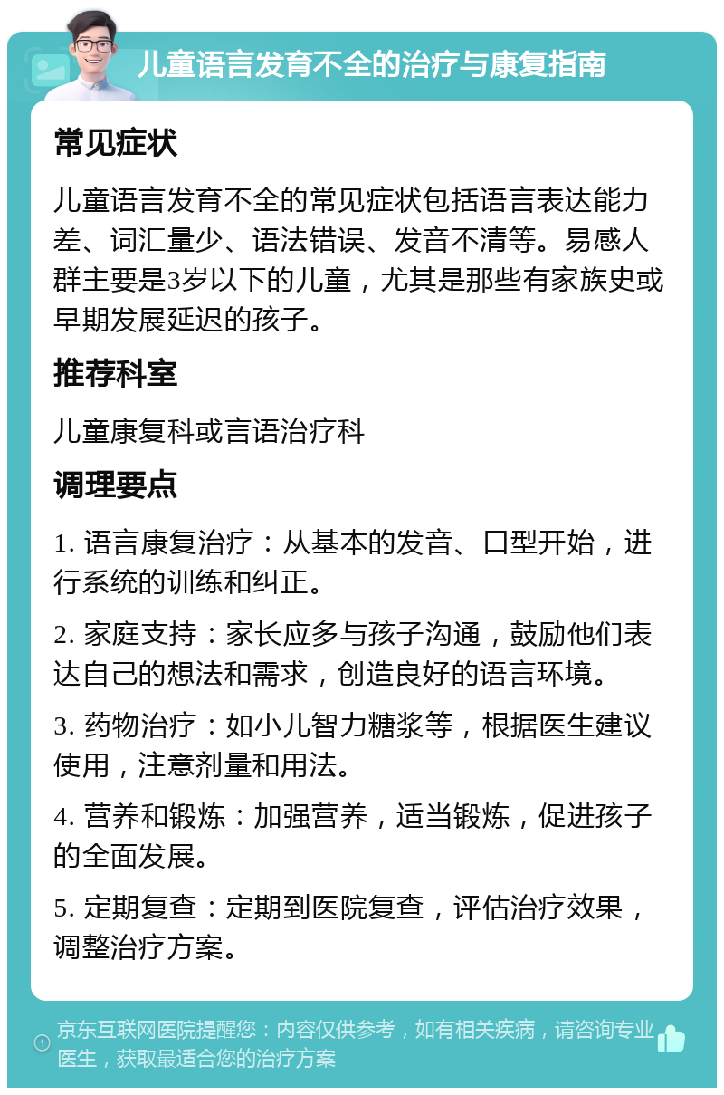 儿童语言发育不全的治疗与康复指南 常见症状 儿童语言发育不全的常见症状包括语言表达能力差、词汇量少、语法错误、发音不清等。易感人群主要是3岁以下的儿童，尤其是那些有家族史或早期发展延迟的孩子。 推荐科室 儿童康复科或言语治疗科 调理要点 1. 语言康复治疗：从基本的发音、口型开始，进行系统的训练和纠正。 2. 家庭支持：家长应多与孩子沟通，鼓励他们表达自己的想法和需求，创造良好的语言环境。 3. 药物治疗：如小儿智力糖浆等，根据医生建议使用，注意剂量和用法。 4. 营养和锻炼：加强营养，适当锻炼，促进孩子的全面发展。 5. 定期复查：定期到医院复查，评估治疗效果，调整治疗方案。