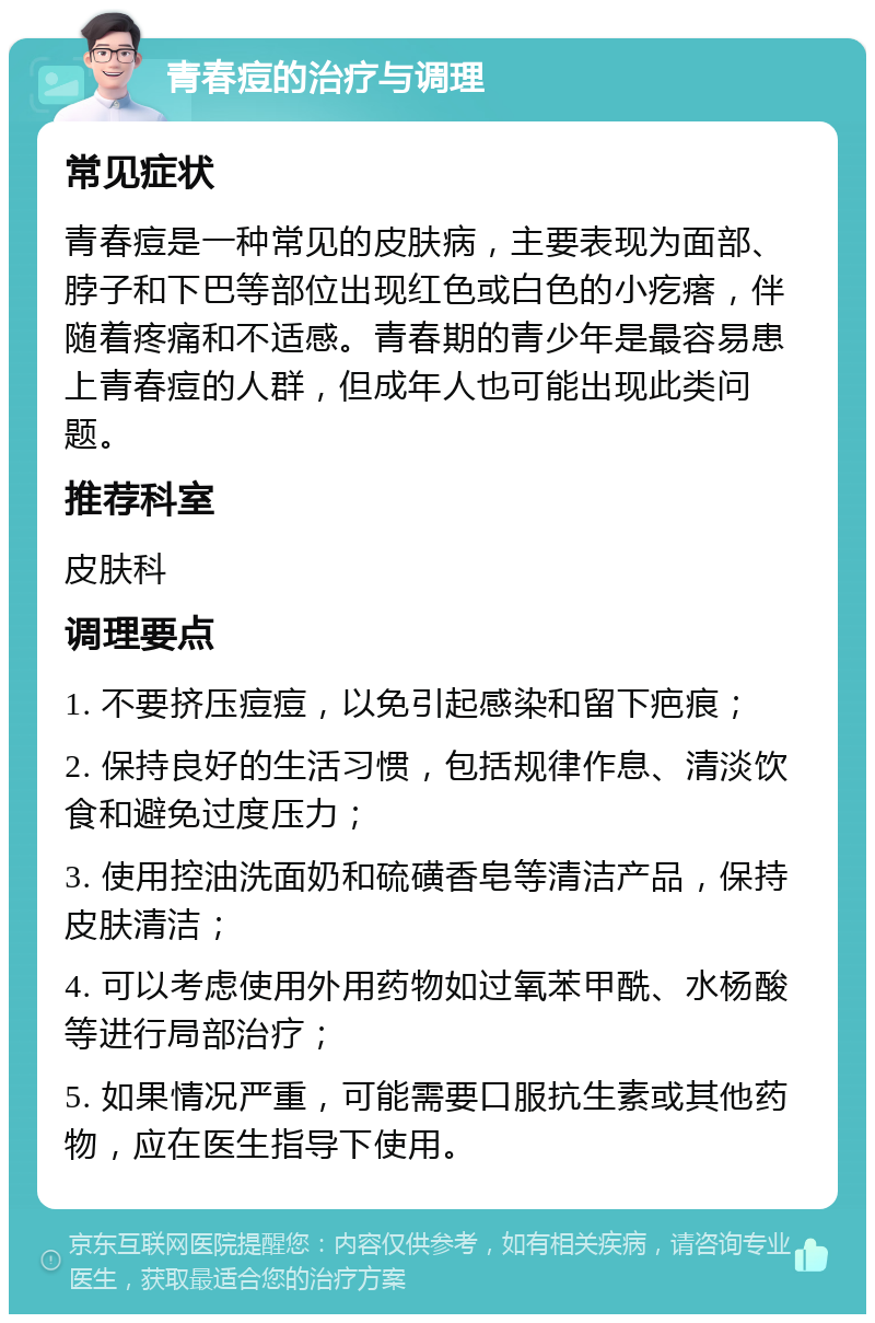 青春痘的治疗与调理 常见症状 青春痘是一种常见的皮肤病，主要表现为面部、脖子和下巴等部位出现红色或白色的小疙瘩，伴随着疼痛和不适感。青春期的青少年是最容易患上青春痘的人群，但成年人也可能出现此类问题。 推荐科室 皮肤科 调理要点 1. 不要挤压痘痘，以免引起感染和留下疤痕； 2. 保持良好的生活习惯，包括规律作息、清淡饮食和避免过度压力； 3. 使用控油洗面奶和硫磺香皂等清洁产品，保持皮肤清洁； 4. 可以考虑使用外用药物如过氧苯甲酰、水杨酸等进行局部治疗； 5. 如果情况严重，可能需要口服抗生素或其他药物，应在医生指导下使用。