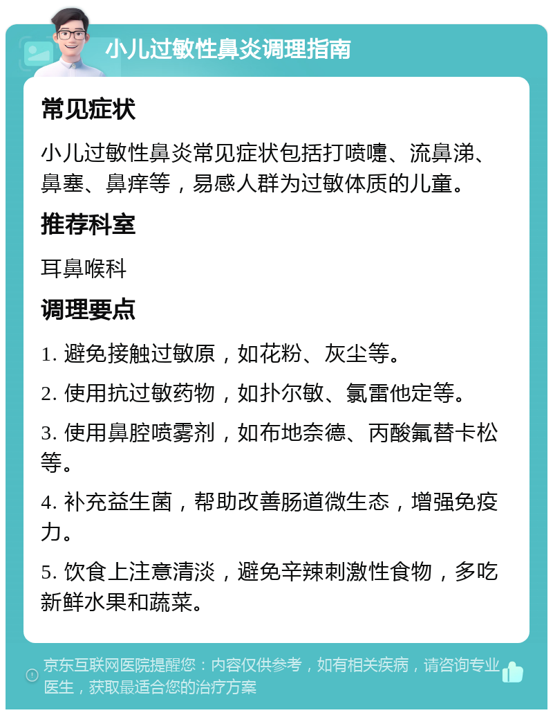 小儿过敏性鼻炎调理指南 常见症状 小儿过敏性鼻炎常见症状包括打喷嚏、流鼻涕、鼻塞、鼻痒等，易感人群为过敏体质的儿童。 推荐科室 耳鼻喉科 调理要点 1. 避免接触过敏原，如花粉、灰尘等。 2. 使用抗过敏药物，如扑尔敏、氯雷他定等。 3. 使用鼻腔喷雾剂，如布地奈德、丙酸氟替卡松等。 4. 补充益生菌，帮助改善肠道微生态，增强免疫力。 5. 饮食上注意清淡，避免辛辣刺激性食物，多吃新鲜水果和蔬菜。