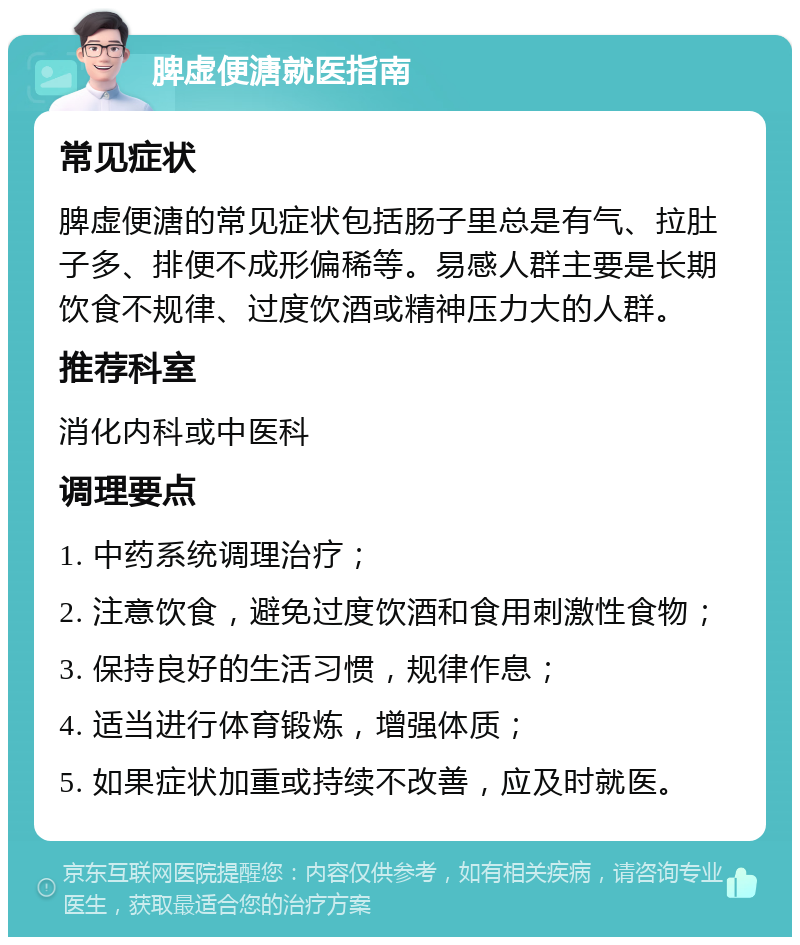 脾虚便溏就医指南 常见症状 脾虚便溏的常见症状包括肠子里总是有气、拉肚子多、排便不成形偏稀等。易感人群主要是长期饮食不规律、过度饮酒或精神压力大的人群。 推荐科室 消化内科或中医科 调理要点 1. 中药系统调理治疗； 2. 注意饮食，避免过度饮酒和食用刺激性食物； 3. 保持良好的生活习惯，规律作息； 4. 适当进行体育锻炼，增强体质； 5. 如果症状加重或持续不改善，应及时就医。