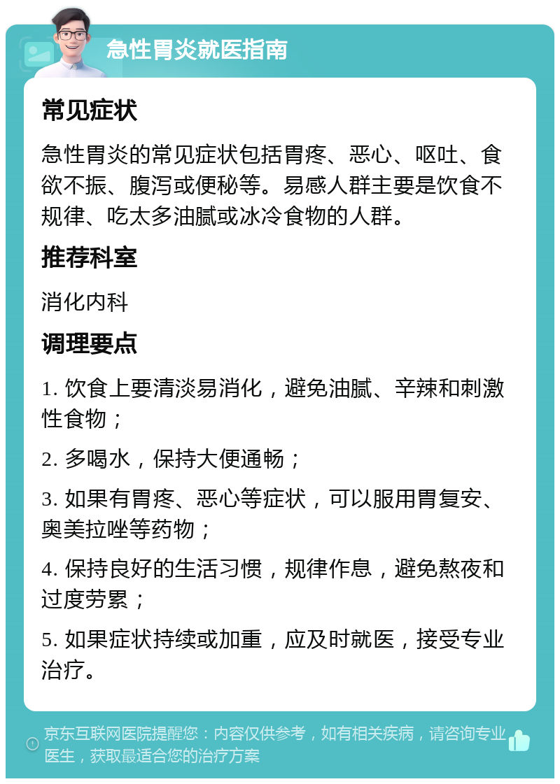 急性胃炎就医指南 常见症状 急性胃炎的常见症状包括胃疼、恶心、呕吐、食欲不振、腹泻或便秘等。易感人群主要是饮食不规律、吃太多油腻或冰冷食物的人群。 推荐科室 消化内科 调理要点 1. 饮食上要清淡易消化，避免油腻、辛辣和刺激性食物； 2. 多喝水，保持大便通畅； 3. 如果有胃疼、恶心等症状，可以服用胃复安、奥美拉唑等药物； 4. 保持良好的生活习惯，规律作息，避免熬夜和过度劳累； 5. 如果症状持续或加重，应及时就医，接受专业治疗。