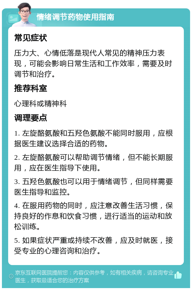 情绪调节药物使用指南 常见症状 压力大、心情低落是现代人常见的精神压力表现，可能会影响日常生活和工作效率，需要及时调节和治疗。 推荐科室 心理科或精神科 调理要点 1. 左旋酪氨酸和五羟色氨酸不能同时服用，应根据医生建议选择合适的药物。 2. 左旋酪氨酸可以帮助调节情绪，但不能长期服用，应在医生指导下使用。 3. 五羟色氨酸也可以用于情绪调节，但同样需要医生指导和监控。 4. 在服用药物的同时，应注意改善生活习惯，保持良好的作息和饮食习惯，进行适当的运动和放松训练。 5. 如果症状严重或持续不改善，应及时就医，接受专业的心理咨询和治疗。