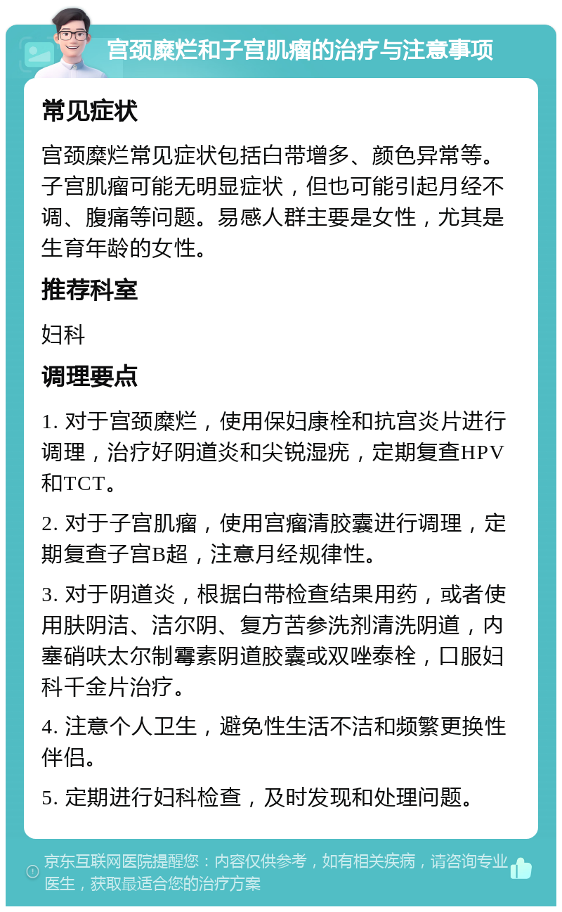 宫颈糜烂和子宫肌瘤的治疗与注意事项 常见症状 宫颈糜烂常见症状包括白带增多、颜色异常等。子宫肌瘤可能无明显症状，但也可能引起月经不调、腹痛等问题。易感人群主要是女性，尤其是生育年龄的女性。 推荐科室 妇科 调理要点 1. 对于宫颈糜烂，使用保妇康栓和抗宫炎片进行调理，治疗好阴道炎和尖锐湿疣，定期复查HPV和TCT。 2. 对于子宫肌瘤，使用宫瘤清胶囊进行调理，定期复查子宫B超，注意月经规律性。 3. 对于阴道炎，根据白带检查结果用药，或者使用肤阴洁、洁尔阴、复方苦参洗剂清洗阴道，内塞硝呋太尔制霉素阴道胶囊或双唑泰栓，口服妇科千金片治疗。 4. 注意个人卫生，避免性生活不洁和频繁更换性伴侣。 5. 定期进行妇科检查，及时发现和处理问题。