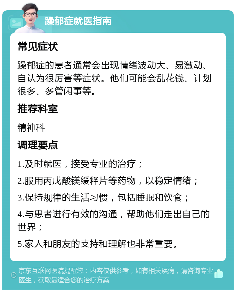 躁郁症就医指南 常见症状 躁郁症的患者通常会出现情绪波动大、易激动、自认为很厉害等症状。他们可能会乱花钱、计划很多、多管闲事等。 推荐科室 精神科 调理要点 1.及时就医，接受专业的治疗； 2.服用丙戊酸镁缓释片等药物，以稳定情绪； 3.保持规律的生活习惯，包括睡眠和饮食； 4.与患者进行有效的沟通，帮助他们走出自己的世界； 5.家人和朋友的支持和理解也非常重要。