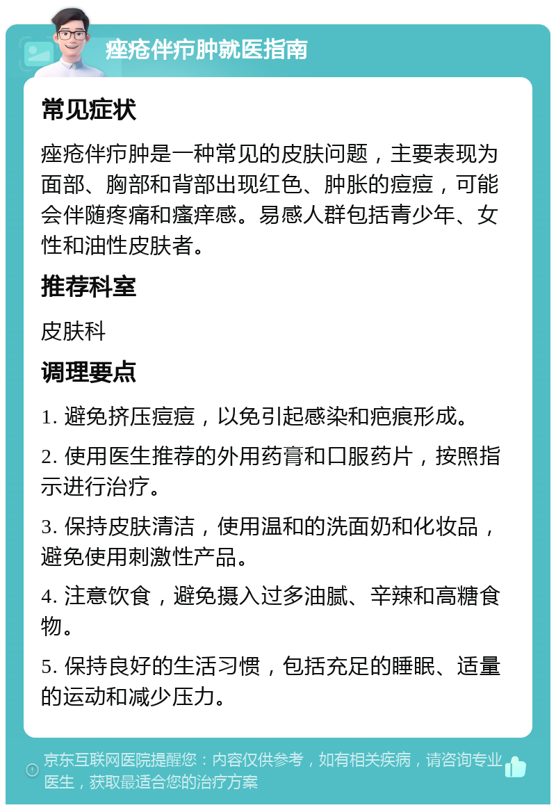 痤疮伴疖肿就医指南 常见症状 痤疮伴疖肿是一种常见的皮肤问题，主要表现为面部、胸部和背部出现红色、肿胀的痘痘，可能会伴随疼痛和瘙痒感。易感人群包括青少年、女性和油性皮肤者。 推荐科室 皮肤科 调理要点 1. 避免挤压痘痘，以免引起感染和疤痕形成。 2. 使用医生推荐的外用药膏和口服药片，按照指示进行治疗。 3. 保持皮肤清洁，使用温和的洗面奶和化妆品，避免使用刺激性产品。 4. 注意饮食，避免摄入过多油腻、辛辣和高糖食物。 5. 保持良好的生活习惯，包括充足的睡眠、适量的运动和减少压力。