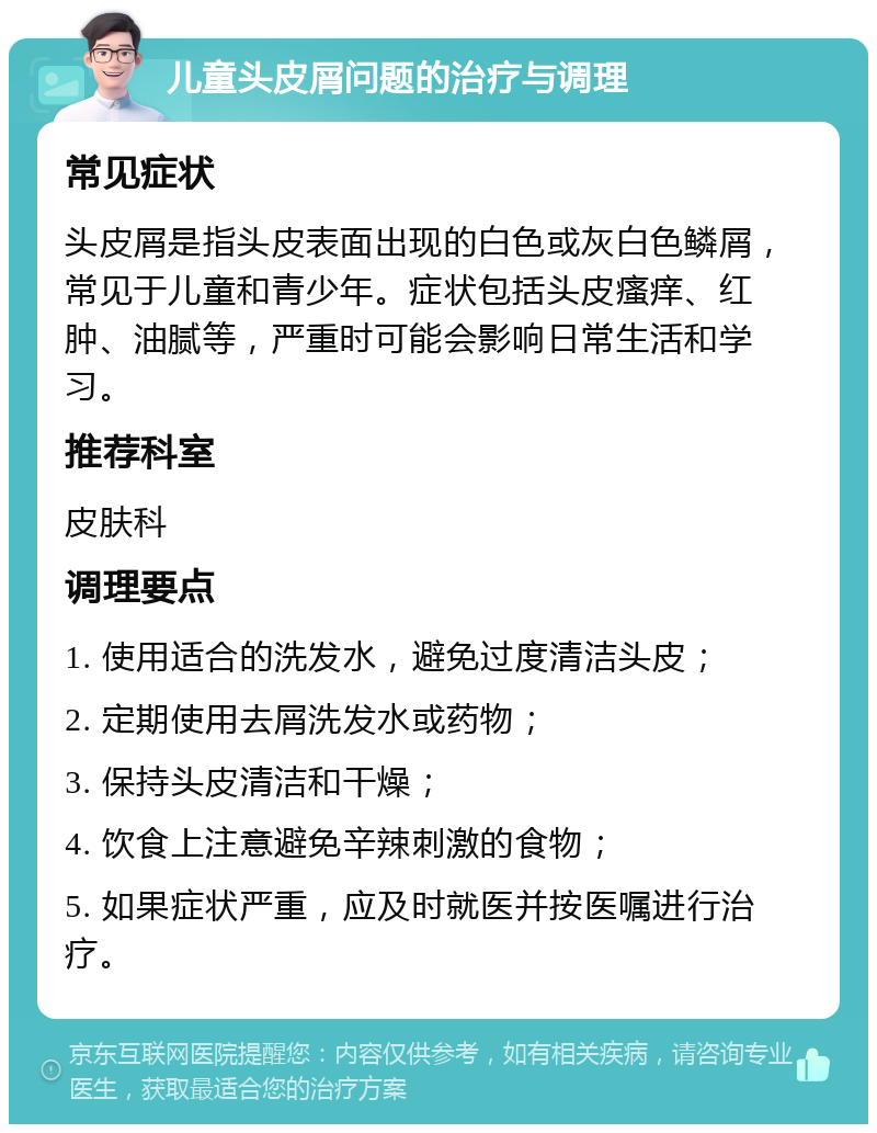 儿童头皮屑问题的治疗与调理 常见症状 头皮屑是指头皮表面出现的白色或灰白色鳞屑，常见于儿童和青少年。症状包括头皮瘙痒、红肿、油腻等，严重时可能会影响日常生活和学习。 推荐科室 皮肤科 调理要点 1. 使用适合的洗发水，避免过度清洁头皮； 2. 定期使用去屑洗发水或药物； 3. 保持头皮清洁和干燥； 4. 饮食上注意避免辛辣刺激的食物； 5. 如果症状严重，应及时就医并按医嘱进行治疗。