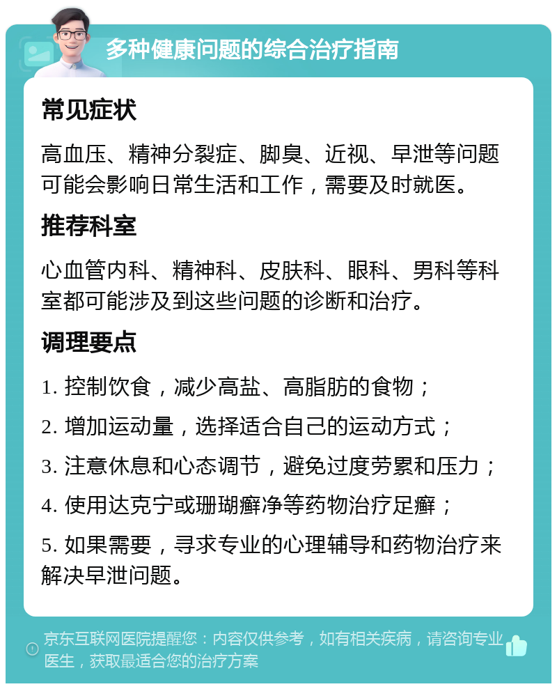 多种健康问题的综合治疗指南 常见症状 高血压、精神分裂症、脚臭、近视、早泄等问题可能会影响日常生活和工作，需要及时就医。 推荐科室 心血管内科、精神科、皮肤科、眼科、男科等科室都可能涉及到这些问题的诊断和治疗。 调理要点 1. 控制饮食，减少高盐、高脂肪的食物； 2. 增加运动量，选择适合自己的运动方式； 3. 注意休息和心态调节，避免过度劳累和压力； 4. 使用达克宁或珊瑚癣净等药物治疗足癣； 5. 如果需要，寻求专业的心理辅导和药物治疗来解决早泄问题。