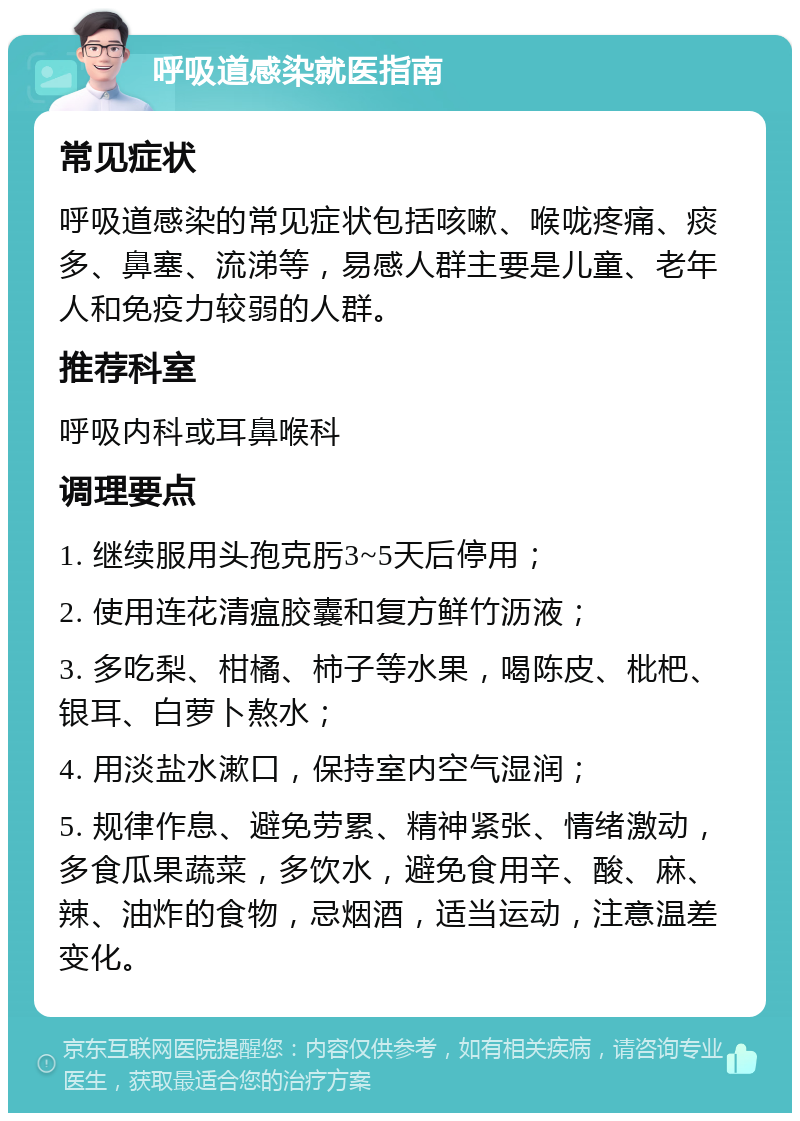 呼吸道感染就医指南 常见症状 呼吸道感染的常见症状包括咳嗽、喉咙疼痛、痰多、鼻塞、流涕等，易感人群主要是儿童、老年人和免疫力较弱的人群。 推荐科室 呼吸内科或耳鼻喉科 调理要点 1. 继续服用头孢克肟3~5天后停用； 2. 使用连花清瘟胶囊和复方鲜竹沥液； 3. 多吃梨、柑橘、柿子等水果，喝陈皮、枇杷、银耳、白萝卜熬水； 4. 用淡盐水漱口，保持室内空气湿润； 5. 规律作息、避免劳累、精神紧张、情绪激动，多食瓜果蔬菜，多饮水，避免食用辛、酸、麻、辣、油炸的食物，忌烟酒，适当运动，注意温差变化。