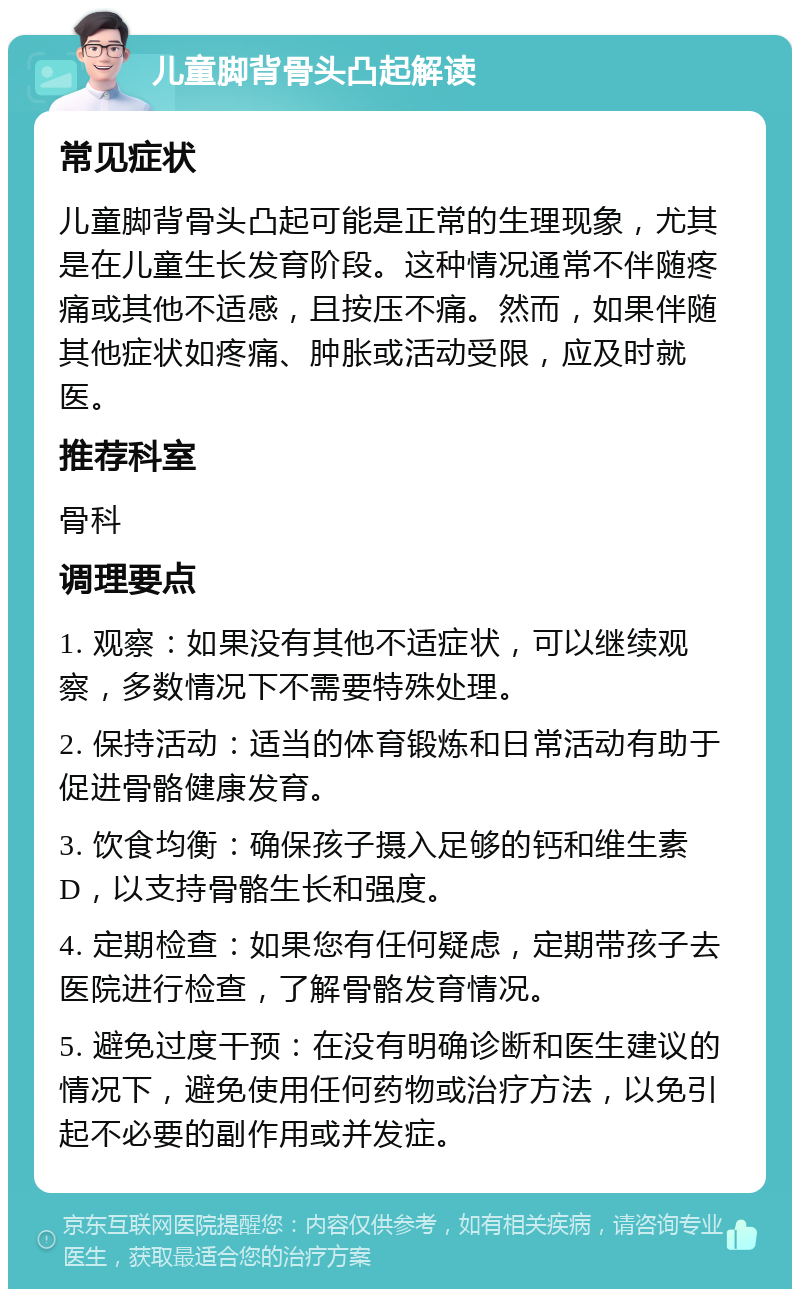 儿童脚背骨头凸起解读 常见症状 儿童脚背骨头凸起可能是正常的生理现象，尤其是在儿童生长发育阶段。这种情况通常不伴随疼痛或其他不适感，且按压不痛。然而，如果伴随其他症状如疼痛、肿胀或活动受限，应及时就医。 推荐科室 骨科 调理要点 1. 观察：如果没有其他不适症状，可以继续观察，多数情况下不需要特殊处理。 2. 保持活动：适当的体育锻炼和日常活动有助于促进骨骼健康发育。 3. 饮食均衡：确保孩子摄入足够的钙和维生素D，以支持骨骼生长和强度。 4. 定期检查：如果您有任何疑虑，定期带孩子去医院进行检查，了解骨骼发育情况。 5. 避免过度干预：在没有明确诊断和医生建议的情况下，避免使用任何药物或治疗方法，以免引起不必要的副作用或并发症。