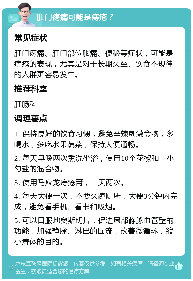 肛门疼痛可能是痔疮？ 常见症状 肛门疼痛、肛门部位胀痛、便秘等症状，可能是痔疮的表现，尤其是对于长期久坐、饮食不规律的人群更容易发生。 推荐科室 肛肠科 调理要点 1. 保持良好的饮食习惯，避免辛辣刺激食物，多喝水，多吃水果蔬菜，保持大便通畅。 2. 每天早晚两次熏洗坐浴，使用10个花椒和一小勺盐的混合物。 3. 使用马应龙痔疮膏，一天两次。 4. 每天大便一次，不要久蹲厕所，大便3分钟内完成，避免看手机、看书和吸烟。 5. 可以口服地奥斯明片，促进局部静脉血管壁的功能，加强静脉、淋巴的回流，改善微循环，缩小痔体的目的。