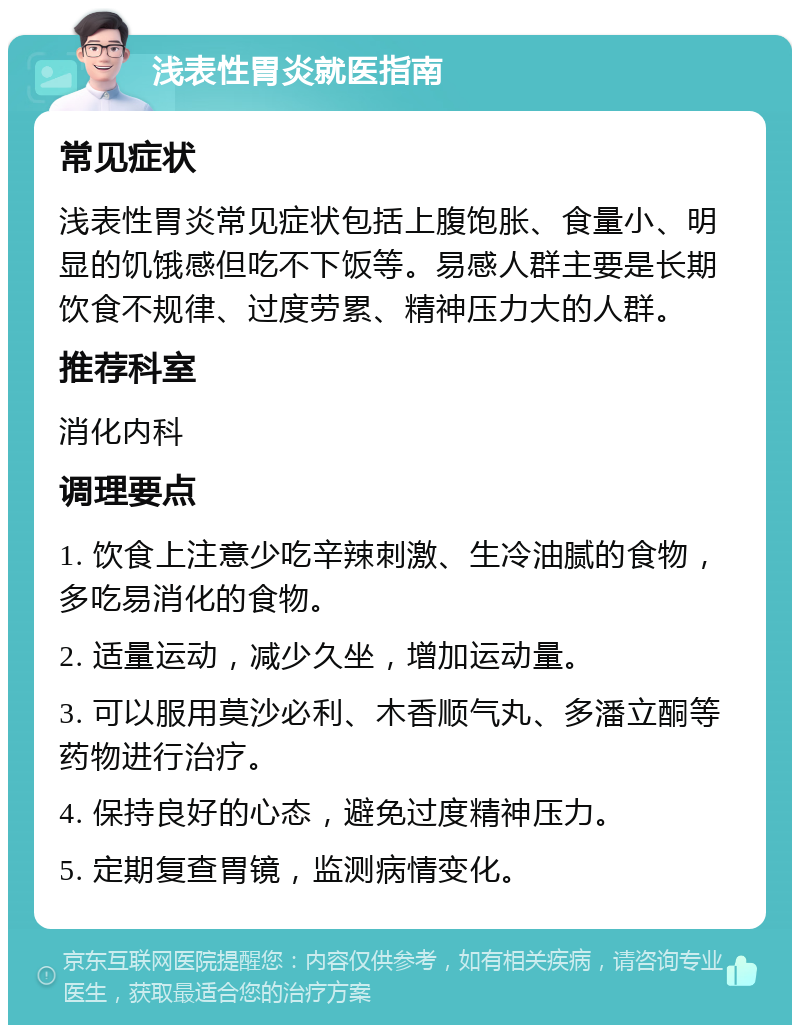 浅表性胃炎就医指南 常见症状 浅表性胃炎常见症状包括上腹饱胀、食量小、明显的饥饿感但吃不下饭等。易感人群主要是长期饮食不规律、过度劳累、精神压力大的人群。 推荐科室 消化内科 调理要点 1. 饮食上注意少吃辛辣刺激、生冷油腻的食物，多吃易消化的食物。 2. 适量运动，减少久坐，增加运动量。 3. 可以服用莫沙必利、木香顺气丸、多潘立酮等药物进行治疗。 4. 保持良好的心态，避免过度精神压力。 5. 定期复查胃镜，监测病情变化。