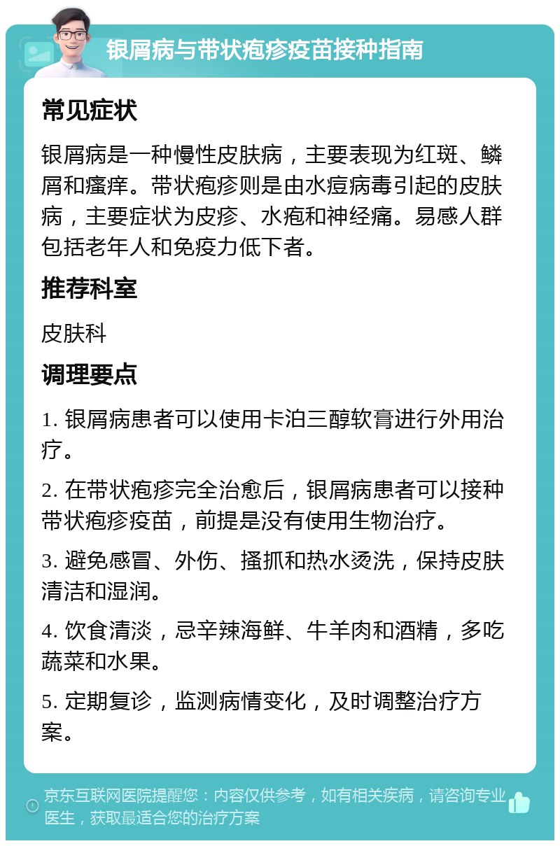 银屑病与带状疱疹疫苗接种指南 常见症状 银屑病是一种慢性皮肤病，主要表现为红斑、鳞屑和瘙痒。带状疱疹则是由水痘病毒引起的皮肤病，主要症状为皮疹、水疱和神经痛。易感人群包括老年人和免疫力低下者。 推荐科室 皮肤科 调理要点 1. 银屑病患者可以使用卡泊三醇软膏进行外用治疗。 2. 在带状疱疹完全治愈后，银屑病患者可以接种带状疱疹疫苗，前提是没有使用生物治疗。 3. 避免感冒、外伤、搔抓和热水烫洗，保持皮肤清洁和湿润。 4. 饮食清淡，忌辛辣海鲜、牛羊肉和酒精，多吃蔬菜和水果。 5. 定期复诊，监测病情变化，及时调整治疗方案。