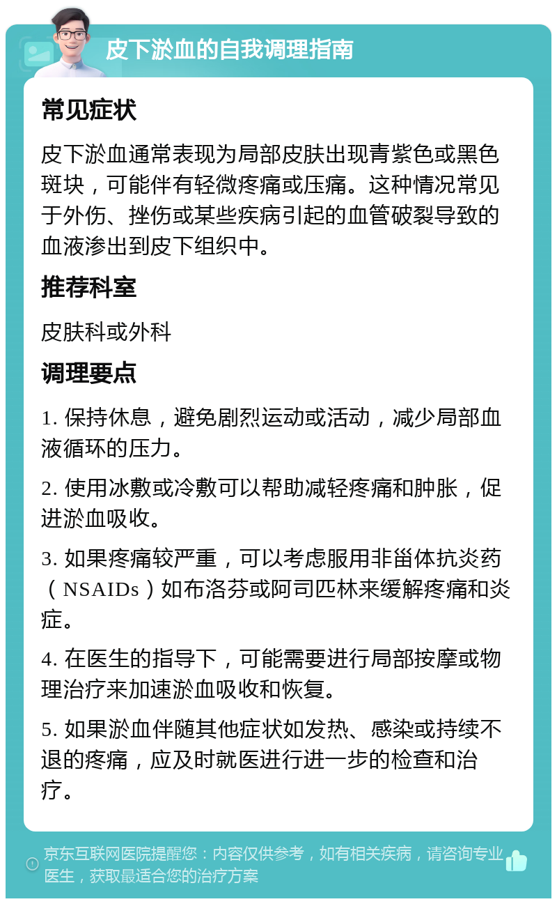 皮下淤血的自我调理指南 常见症状 皮下淤血通常表现为局部皮肤出现青紫色或黑色斑块，可能伴有轻微疼痛或压痛。这种情况常见于外伤、挫伤或某些疾病引起的血管破裂导致的血液渗出到皮下组织中。 推荐科室 皮肤科或外科 调理要点 1. 保持休息，避免剧烈运动或活动，减少局部血液循环的压力。 2. 使用冰敷或冷敷可以帮助减轻疼痛和肿胀，促进淤血吸收。 3. 如果疼痛较严重，可以考虑服用非甾体抗炎药（NSAIDs）如布洛芬或阿司匹林来缓解疼痛和炎症。 4. 在医生的指导下，可能需要进行局部按摩或物理治疗来加速淤血吸收和恢复。 5. 如果淤血伴随其他症状如发热、感染或持续不退的疼痛，应及时就医进行进一步的检查和治疗。