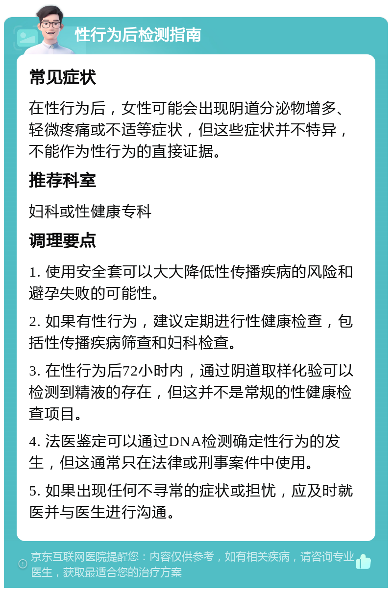 性行为后检测指南 常见症状 在性行为后，女性可能会出现阴道分泌物增多、轻微疼痛或不适等症状，但这些症状并不特异，不能作为性行为的直接证据。 推荐科室 妇科或性健康专科 调理要点 1. 使用安全套可以大大降低性传播疾病的风险和避孕失败的可能性。 2. 如果有性行为，建议定期进行性健康检查，包括性传播疾病筛查和妇科检查。 3. 在性行为后72小时内，通过阴道取样化验可以检测到精液的存在，但这并不是常规的性健康检查项目。 4. 法医鉴定可以通过DNA检测确定性行为的发生，但这通常只在法律或刑事案件中使用。 5. 如果出现任何不寻常的症状或担忧，应及时就医并与医生进行沟通。