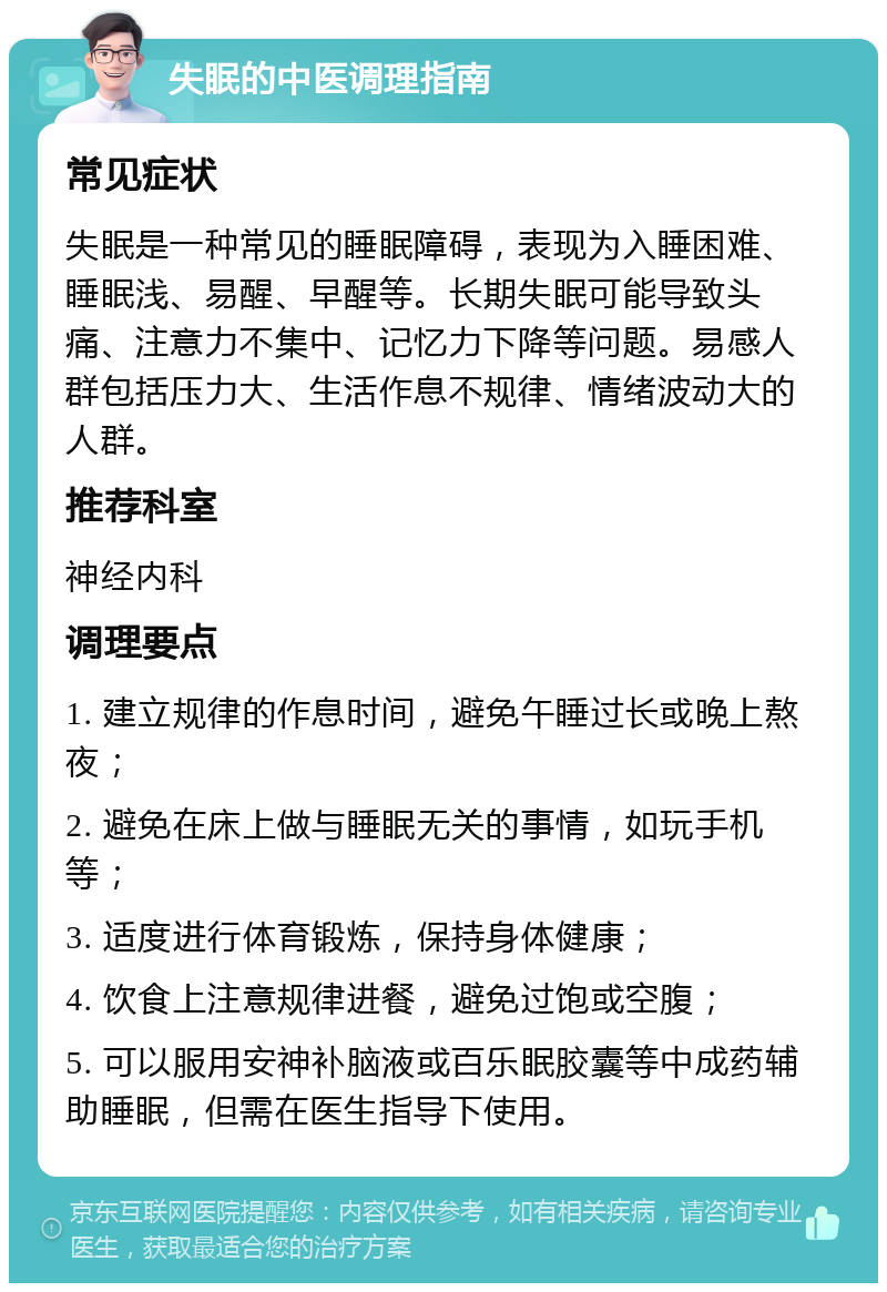 失眠的中医调理指南 常见症状 失眠是一种常见的睡眠障碍，表现为入睡困难、睡眠浅、易醒、早醒等。长期失眠可能导致头痛、注意力不集中、记忆力下降等问题。易感人群包括压力大、生活作息不规律、情绪波动大的人群。 推荐科室 神经内科 调理要点 1. 建立规律的作息时间，避免午睡过长或晚上熬夜； 2. 避免在床上做与睡眠无关的事情，如玩手机等； 3. 适度进行体育锻炼，保持身体健康； 4. 饮食上注意规律进餐，避免过饱或空腹； 5. 可以服用安神补脑液或百乐眠胶囊等中成药辅助睡眠，但需在医生指导下使用。