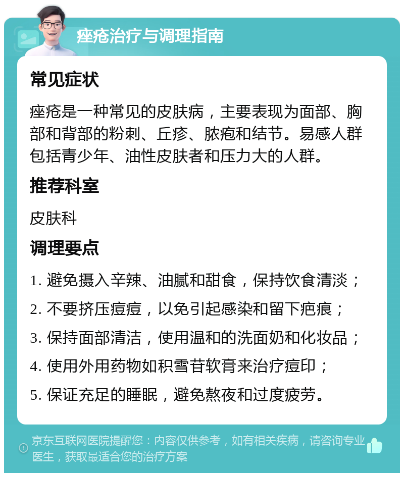 痤疮治疗与调理指南 常见症状 痤疮是一种常见的皮肤病，主要表现为面部、胸部和背部的粉刺、丘疹、脓疱和结节。易感人群包括青少年、油性皮肤者和压力大的人群。 推荐科室 皮肤科 调理要点 1. 避免摄入辛辣、油腻和甜食，保持饮食清淡； 2. 不要挤压痘痘，以免引起感染和留下疤痕； 3. 保持面部清洁，使用温和的洗面奶和化妆品； 4. 使用外用药物如积雪苷软膏来治疗痘印； 5. 保证充足的睡眠，避免熬夜和过度疲劳。