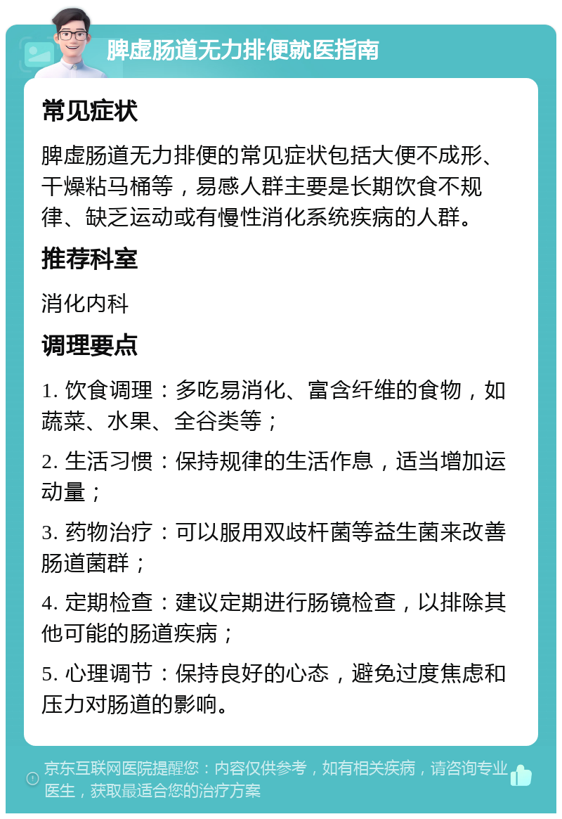 脾虚肠道无力排便就医指南 常见症状 脾虚肠道无力排便的常见症状包括大便不成形、干燥粘马桶等，易感人群主要是长期饮食不规律、缺乏运动或有慢性消化系统疾病的人群。 推荐科室 消化内科 调理要点 1. 饮食调理：多吃易消化、富含纤维的食物，如蔬菜、水果、全谷类等； 2. 生活习惯：保持规律的生活作息，适当增加运动量； 3. 药物治疗：可以服用双歧杆菌等益生菌来改善肠道菌群； 4. 定期检查：建议定期进行肠镜检查，以排除其他可能的肠道疾病； 5. 心理调节：保持良好的心态，避免过度焦虑和压力对肠道的影响。