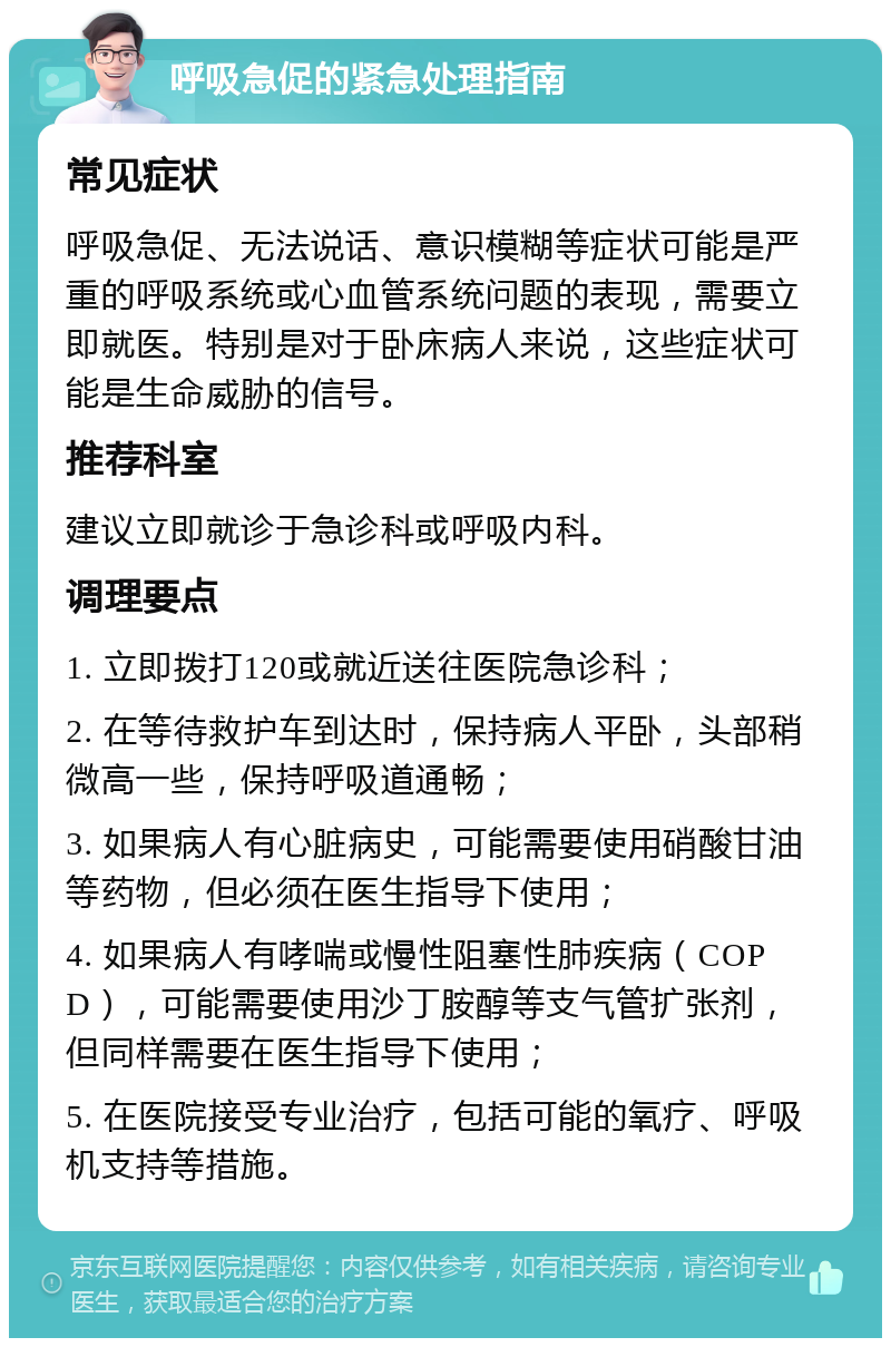 呼吸急促的紧急处理指南 常见症状 呼吸急促、无法说话、意识模糊等症状可能是严重的呼吸系统或心血管系统问题的表现，需要立即就医。特别是对于卧床病人来说，这些症状可能是生命威胁的信号。 推荐科室 建议立即就诊于急诊科或呼吸内科。 调理要点 1. 立即拨打120或就近送往医院急诊科； 2. 在等待救护车到达时，保持病人平卧，头部稍微高一些，保持呼吸道通畅； 3. 如果病人有心脏病史，可能需要使用硝酸甘油等药物，但必须在医生指导下使用； 4. 如果病人有哮喘或慢性阻塞性肺疾病（COPD），可能需要使用沙丁胺醇等支气管扩张剂，但同样需要在医生指导下使用； 5. 在医院接受专业治疗，包括可能的氧疗、呼吸机支持等措施。