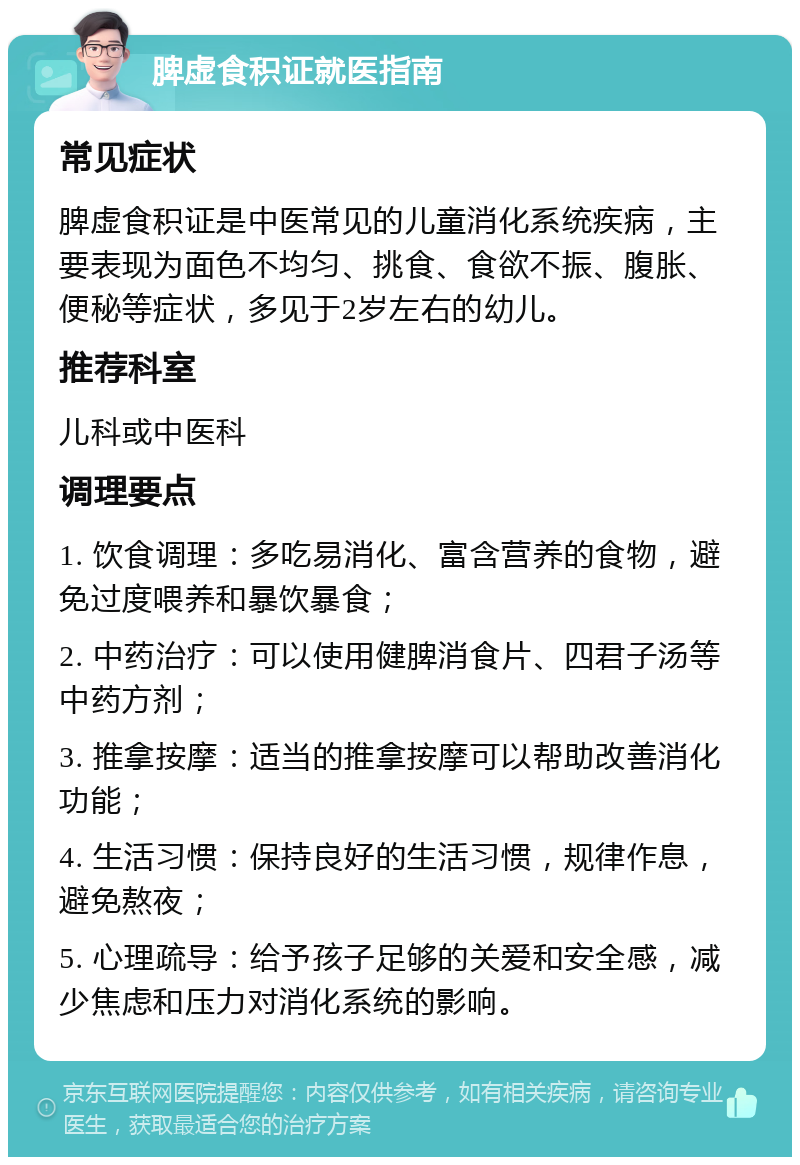 脾虚食积证就医指南 常见症状 脾虚食积证是中医常见的儿童消化系统疾病，主要表现为面色不均匀、挑食、食欲不振、腹胀、便秘等症状，多见于2岁左右的幼儿。 推荐科室 儿科或中医科 调理要点 1. 饮食调理：多吃易消化、富含营养的食物，避免过度喂养和暴饮暴食； 2. 中药治疗：可以使用健脾消食片、四君子汤等中药方剂； 3. 推拿按摩：适当的推拿按摩可以帮助改善消化功能； 4. 生活习惯：保持良好的生活习惯，规律作息，避免熬夜； 5. 心理疏导：给予孩子足够的关爱和安全感，减少焦虑和压力对消化系统的影响。