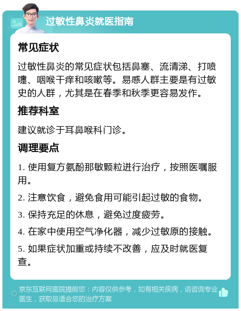 过敏性鼻炎就医指南 常见症状 过敏性鼻炎的常见症状包括鼻塞、流清涕、打喷嚏、咽喉干痒和咳嗽等。易感人群主要是有过敏史的人群，尤其是在春季和秋季更容易发作。 推荐科室 建议就诊于耳鼻喉科门诊。 调理要点 1. 使用复方氨酚那敏颗粒进行治疗，按照医嘱服用。 2. 注意饮食，避免食用可能引起过敏的食物。 3. 保持充足的休息，避免过度疲劳。 4. 在家中使用空气净化器，减少过敏原的接触。 5. 如果症状加重或持续不改善，应及时就医复查。