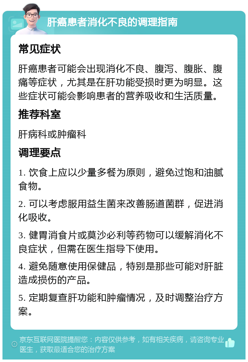 肝癌患者消化不良的调理指南 常见症状 肝癌患者可能会出现消化不良、腹泻、腹胀、腹痛等症状，尤其是在肝功能受损时更为明显。这些症状可能会影响患者的营养吸收和生活质量。 推荐科室 肝病科或肿瘤科 调理要点 1. 饮食上应以少量多餐为原则，避免过饱和油腻食物。 2. 可以考虑服用益生菌来改善肠道菌群，促进消化吸收。 3. 健胃消食片或莫沙必利等药物可以缓解消化不良症状，但需在医生指导下使用。 4. 避免随意使用保健品，特别是那些可能对肝脏造成损伤的产品。 5. 定期复查肝功能和肿瘤情况，及时调整治疗方案。