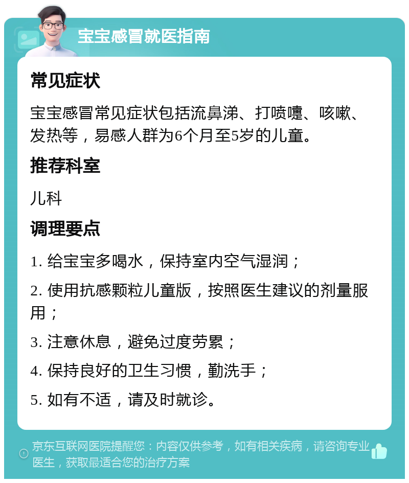 宝宝感冒就医指南 常见症状 宝宝感冒常见症状包括流鼻涕、打喷嚏、咳嗽、发热等，易感人群为6个月至5岁的儿童。 推荐科室 儿科 调理要点 1. 给宝宝多喝水，保持室内空气湿润； 2. 使用抗感颗粒儿童版，按照医生建议的剂量服用； 3. 注意休息，避免过度劳累； 4. 保持良好的卫生习惯，勤洗手； 5. 如有不适，请及时就诊。