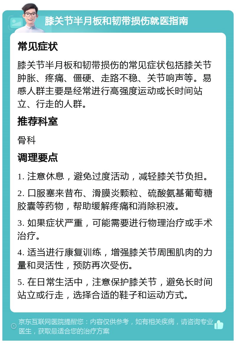 膝关节半月板和韧带损伤就医指南 常见症状 膝关节半月板和韧带损伤的常见症状包括膝关节肿胀、疼痛、僵硬、走路不稳、关节响声等。易感人群主要是经常进行高强度运动或长时间站立、行走的人群。 推荐科室 骨科 调理要点 1. 注意休息，避免过度活动，减轻膝关节负担。 2. 口服塞来昔布、滑膜炎颗粒、硫酸氨基葡萄糖胶囊等药物，帮助缓解疼痛和消除积液。 3. 如果症状严重，可能需要进行物理治疗或手术治疗。 4. 适当进行康复训练，增强膝关节周围肌肉的力量和灵活性，预防再次受伤。 5. 在日常生活中，注意保护膝关节，避免长时间站立或行走，选择合适的鞋子和运动方式。