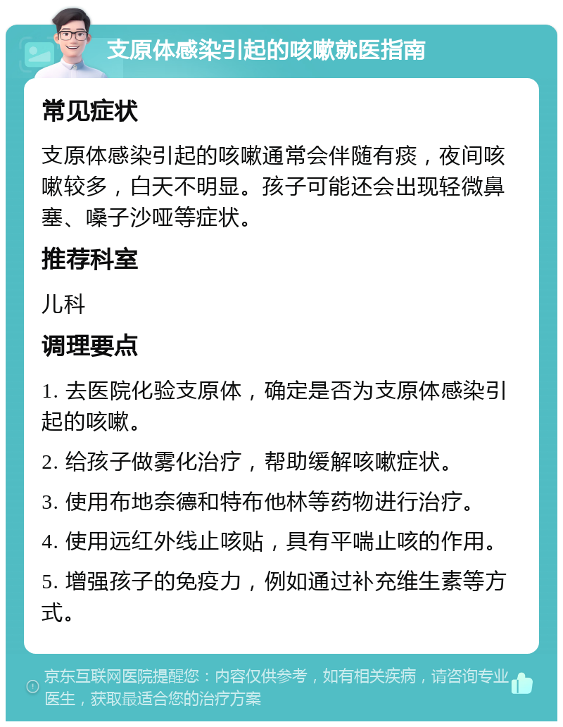 支原体感染引起的咳嗽就医指南 常见症状 支原体感染引起的咳嗽通常会伴随有痰，夜间咳嗽较多，白天不明显。孩子可能还会出现轻微鼻塞、嗓子沙哑等症状。 推荐科室 儿科 调理要点 1. 去医院化验支原体，确定是否为支原体感染引起的咳嗽。 2. 给孩子做雾化治疗，帮助缓解咳嗽症状。 3. 使用布地奈德和特布他林等药物进行治疗。 4. 使用远红外线止咳贴，具有平喘止咳的作用。 5. 增强孩子的免疫力，例如通过补充维生素等方式。