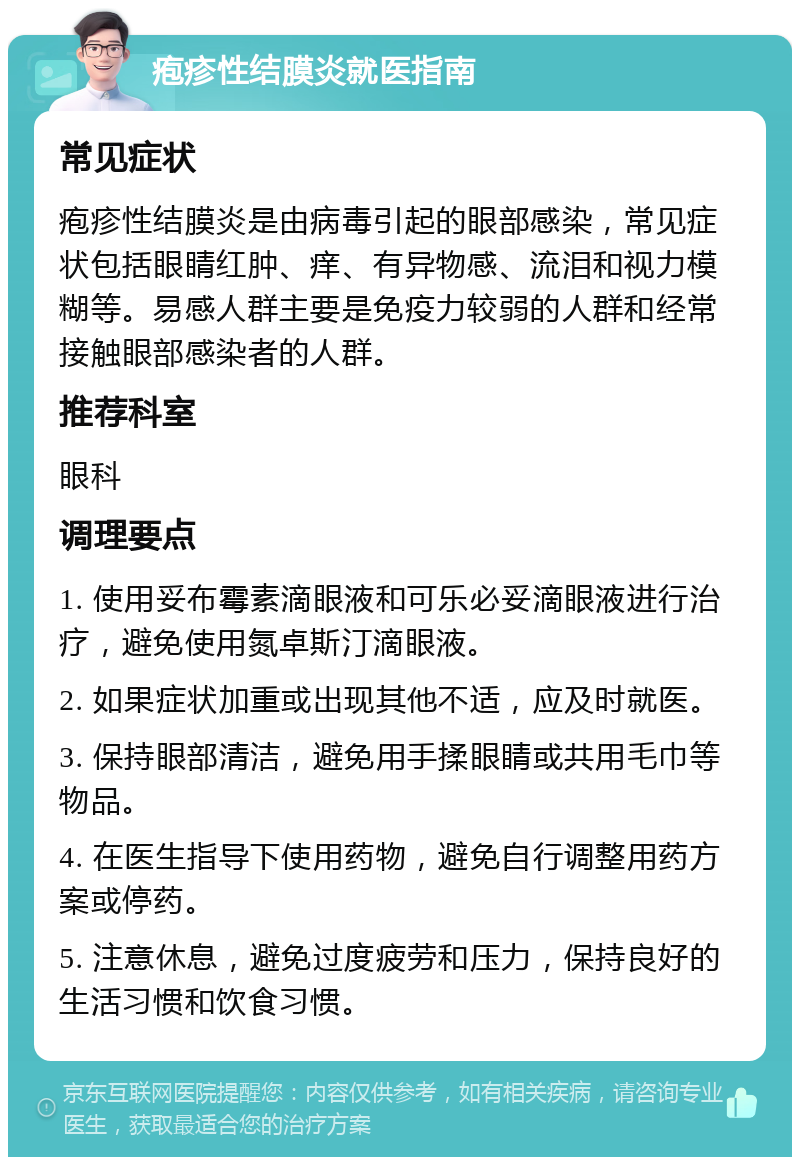 疱疹性结膜炎就医指南 常见症状 疱疹性结膜炎是由病毒引起的眼部感染，常见症状包括眼睛红肿、痒、有异物感、流泪和视力模糊等。易感人群主要是免疫力较弱的人群和经常接触眼部感染者的人群。 推荐科室 眼科 调理要点 1. 使用妥布霉素滴眼液和可乐必妥滴眼液进行治疗，避免使用氮卓斯汀滴眼液。 2. 如果症状加重或出现其他不适，应及时就医。 3. 保持眼部清洁，避免用手揉眼睛或共用毛巾等物品。 4. 在医生指导下使用药物，避免自行调整用药方案或停药。 5. 注意休息，避免过度疲劳和压力，保持良好的生活习惯和饮食习惯。