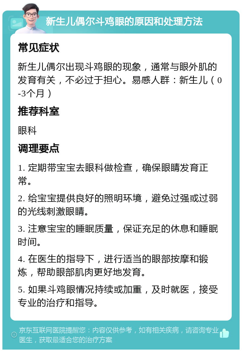 新生儿偶尔斗鸡眼的原因和处理方法 常见症状 新生儿偶尔出现斗鸡眼的现象，通常与眼外肌的发育有关，不必过于担心。易感人群：新生儿（0-3个月） 推荐科室 眼科 调理要点 1. 定期带宝宝去眼科做检查，确保眼睛发育正常。 2. 给宝宝提供良好的照明环境，避免过强或过弱的光线刺激眼睛。 3. 注意宝宝的睡眠质量，保证充足的休息和睡眠时间。 4. 在医生的指导下，进行适当的眼部按摩和锻炼，帮助眼部肌肉更好地发育。 5. 如果斗鸡眼情况持续或加重，及时就医，接受专业的治疗和指导。