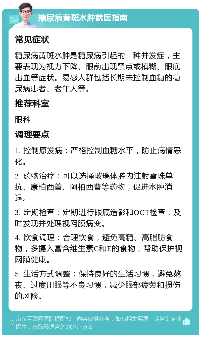 糖尿病黄斑水肿就医指南 常见症状 糖尿病黄斑水肿是糖尿病引起的一种并发症，主要表现为视力下降、眼前出现黑点或模糊、眼底出血等症状。易感人群包括长期未控制血糖的糖尿病患者、老年人等。 推荐科室 眼科 调理要点 1. 控制原发病：严格控制血糖水平，防止病情恶化。 2. 药物治疗：可以选择玻璃体腔内注射雷珠单抗、康柏西普、阿柏西普等药物，促进水肿消退。 3. 定期检查：定期进行眼底造影和OCT检查，及时发现并处理视网膜病变。 4. 饮食调理：合理饮食，避免高糖、高脂肪食物，多摄入富含维生素C和E的食物，帮助保护视网膜健康。 5. 生活方式调整：保持良好的生活习惯，避免熬夜、过度用眼等不良习惯，减少眼部疲劳和损伤的风险。