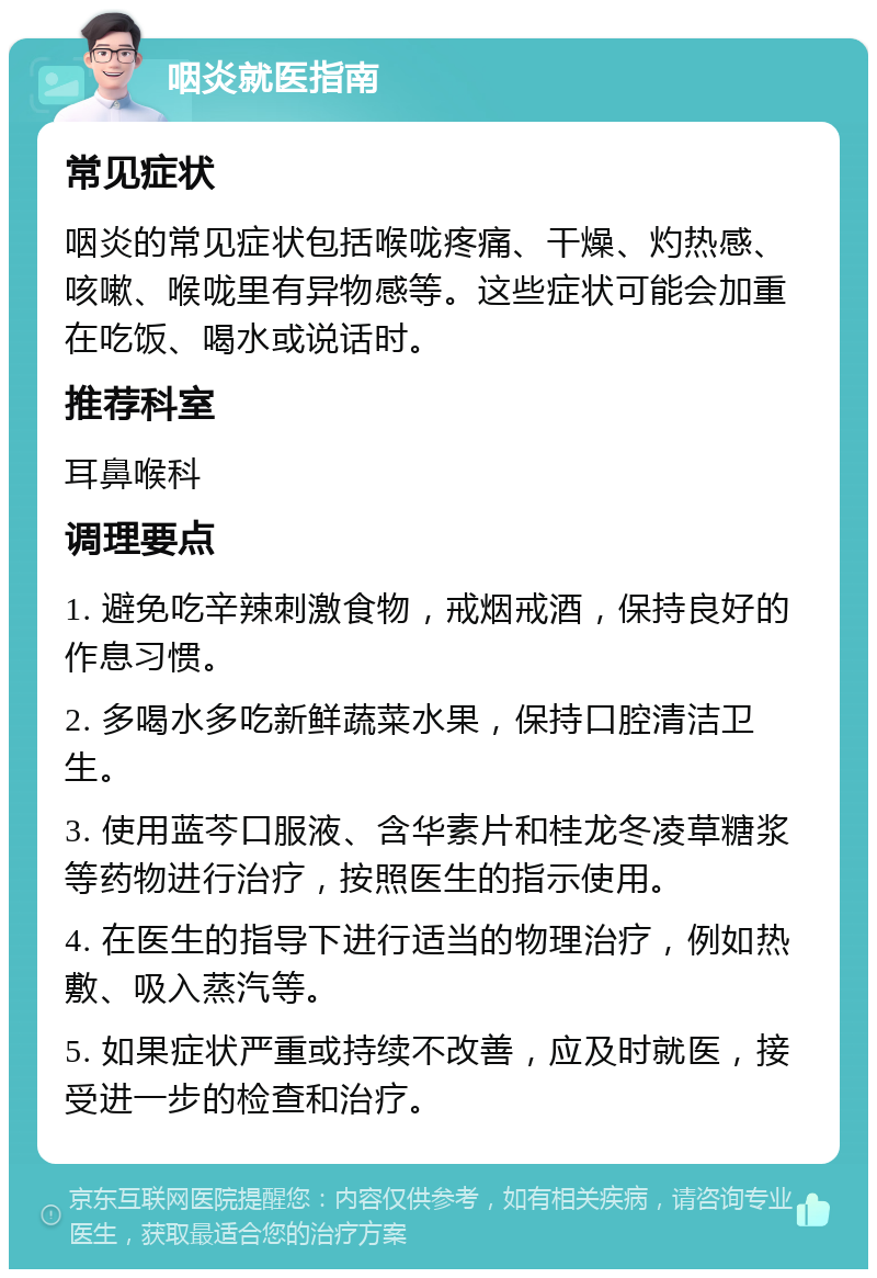 咽炎就医指南 常见症状 咽炎的常见症状包括喉咙疼痛、干燥、灼热感、咳嗽、喉咙里有异物感等。这些症状可能会加重在吃饭、喝水或说话时。 推荐科室 耳鼻喉科 调理要点 1. 避免吃辛辣刺激食物，戒烟戒酒，保持良好的作息习惯。 2. 多喝水多吃新鲜蔬菜水果，保持口腔清洁卫生。 3. 使用蓝芩口服液、含华素片和桂龙冬凌草糖浆等药物进行治疗，按照医生的指示使用。 4. 在医生的指导下进行适当的物理治疗，例如热敷、吸入蒸汽等。 5. 如果症状严重或持续不改善，应及时就医，接受进一步的检查和治疗。