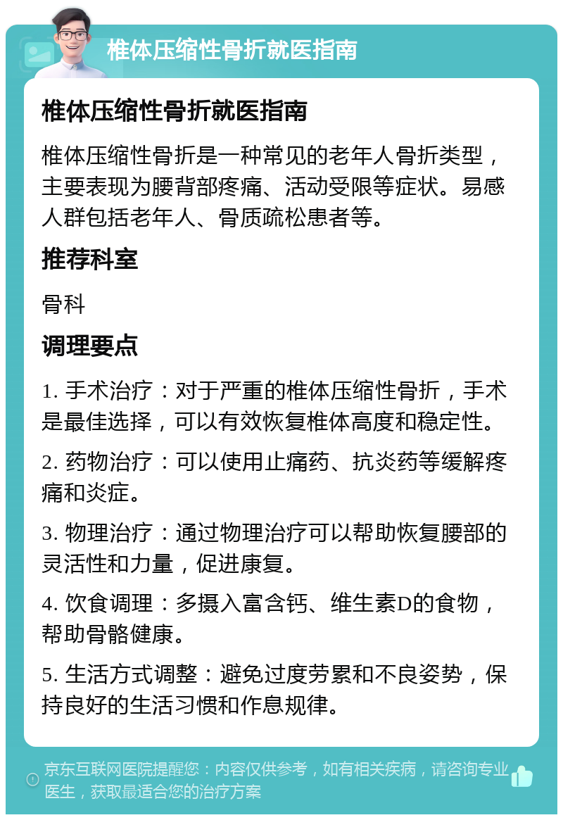 椎体压缩性骨折就医指南 椎体压缩性骨折就医指南 椎体压缩性骨折是一种常见的老年人骨折类型，主要表现为腰背部疼痛、活动受限等症状。易感人群包括老年人、骨质疏松患者等。 推荐科室 骨科 调理要点 1. 手术治疗：对于严重的椎体压缩性骨折，手术是最佳选择，可以有效恢复椎体高度和稳定性。 2. 药物治疗：可以使用止痛药、抗炎药等缓解疼痛和炎症。 3. 物理治疗：通过物理治疗可以帮助恢复腰部的灵活性和力量，促进康复。 4. 饮食调理：多摄入富含钙、维生素D的食物，帮助骨骼健康。 5. 生活方式调整：避免过度劳累和不良姿势，保持良好的生活习惯和作息规律。