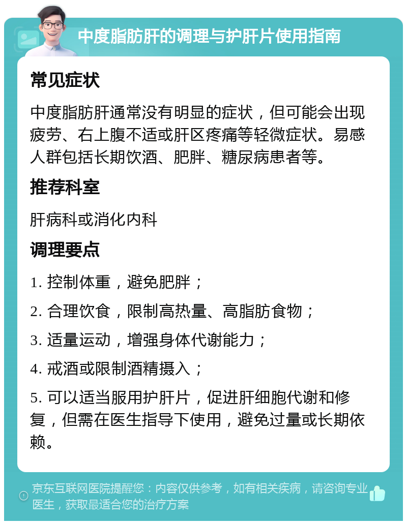 中度脂肪肝的调理与护肝片使用指南 常见症状 中度脂肪肝通常没有明显的症状，但可能会出现疲劳、右上腹不适或肝区疼痛等轻微症状。易感人群包括长期饮酒、肥胖、糖尿病患者等。 推荐科室 肝病科或消化内科 调理要点 1. 控制体重，避免肥胖； 2. 合理饮食，限制高热量、高脂肪食物； 3. 适量运动，增强身体代谢能力； 4. 戒酒或限制酒精摄入； 5. 可以适当服用护肝片，促进肝细胞代谢和修复，但需在医生指导下使用，避免过量或长期依赖。