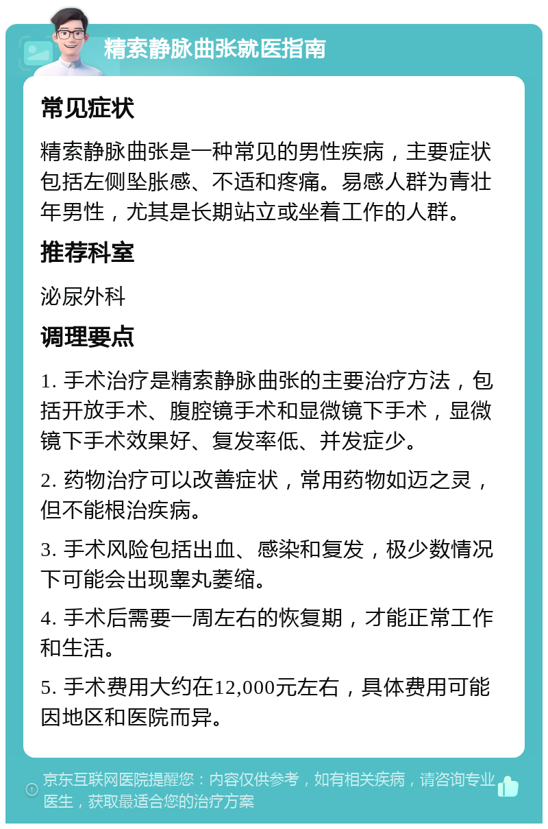 精索静脉曲张就医指南 常见症状 精索静脉曲张是一种常见的男性疾病，主要症状包括左侧坠胀感、不适和疼痛。易感人群为青壮年男性，尤其是长期站立或坐着工作的人群。 推荐科室 泌尿外科 调理要点 1. 手术治疗是精索静脉曲张的主要治疗方法，包括开放手术、腹腔镜手术和显微镜下手术，显微镜下手术效果好、复发率低、并发症少。 2. 药物治疗可以改善症状，常用药物如迈之灵，但不能根治疾病。 3. 手术风险包括出血、感染和复发，极少数情况下可能会出现睾丸萎缩。 4. 手术后需要一周左右的恢复期，才能正常工作和生活。 5. 手术费用大约在12,000元左右，具体费用可能因地区和医院而异。