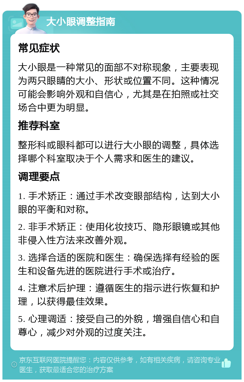 大小眼调整指南 常见症状 大小眼是一种常见的面部不对称现象，主要表现为两只眼睛的大小、形状或位置不同。这种情况可能会影响外观和自信心，尤其是在拍照或社交场合中更为明显。 推荐科室 整形科或眼科都可以进行大小眼的调整，具体选择哪个科室取决于个人需求和医生的建议。 调理要点 1. 手术矫正：通过手术改变眼部结构，达到大小眼的平衡和对称。 2. 非手术矫正：使用化妆技巧、隐形眼镜或其他非侵入性方法来改善外观。 3. 选择合适的医院和医生：确保选择有经验的医生和设备先进的医院进行手术或治疗。 4. 注意术后护理：遵循医生的指示进行恢复和护理，以获得最佳效果。 5. 心理调适：接受自己的外貌，增强自信心和自尊心，减少对外观的过度关注。