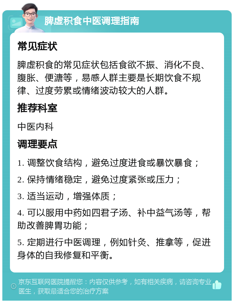 脾虚积食中医调理指南 常见症状 脾虚积食的常见症状包括食欲不振、消化不良、腹胀、便溏等，易感人群主要是长期饮食不规律、过度劳累或情绪波动较大的人群。 推荐科室 中医内科 调理要点 1. 调整饮食结构，避免过度进食或暴饮暴食； 2. 保持情绪稳定，避免过度紧张或压力； 3. 适当运动，增强体质； 4. 可以服用中药如四君子汤、补中益气汤等，帮助改善脾胃功能； 5. 定期进行中医调理，例如针灸、推拿等，促进身体的自我修复和平衡。