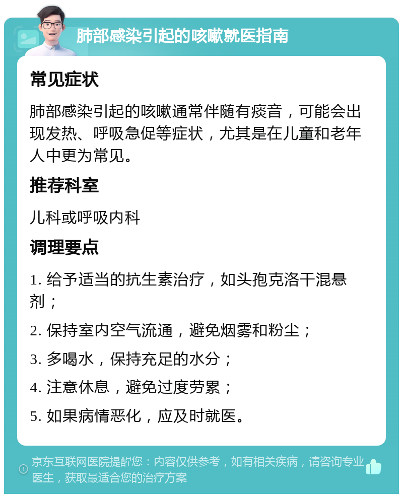 肺部感染引起的咳嗽就医指南 常见症状 肺部感染引起的咳嗽通常伴随有痰音，可能会出现发热、呼吸急促等症状，尤其是在儿童和老年人中更为常见。 推荐科室 儿科或呼吸内科 调理要点 1. 给予适当的抗生素治疗，如头孢克洛干混悬剂； 2. 保持室内空气流通，避免烟雾和粉尘； 3. 多喝水，保持充足的水分； 4. 注意休息，避免过度劳累； 5. 如果病情恶化，应及时就医。