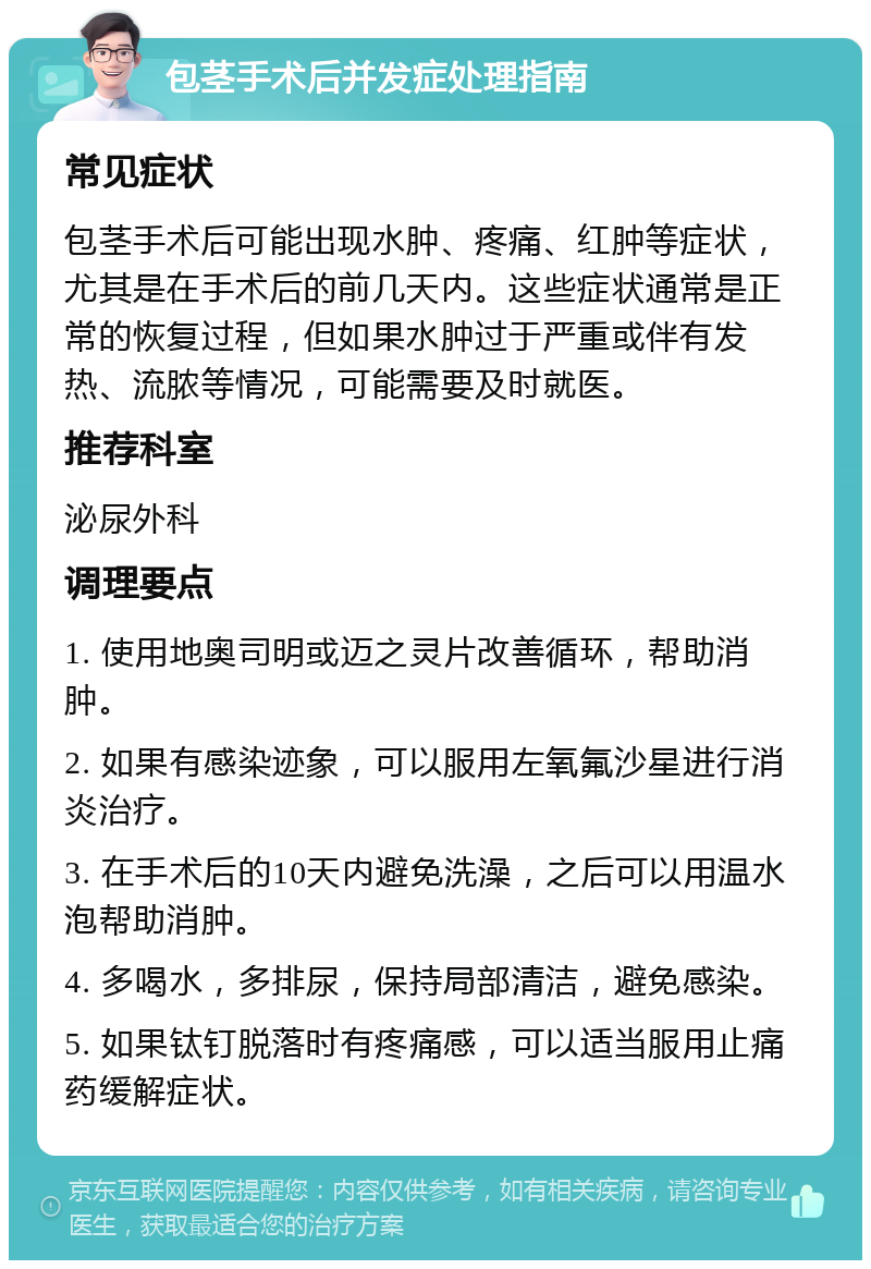 包茎手术后并发症处理指南 常见症状 包茎手术后可能出现水肿、疼痛、红肿等症状，尤其是在手术后的前几天内。这些症状通常是正常的恢复过程，但如果水肿过于严重或伴有发热、流脓等情况，可能需要及时就医。 推荐科室 泌尿外科 调理要点 1. 使用地奥司明或迈之灵片改善循环，帮助消肿。 2. 如果有感染迹象，可以服用左氧氟沙星进行消炎治疗。 3. 在手术后的10天内避免洗澡，之后可以用温水泡帮助消肿。 4. 多喝水，多排尿，保持局部清洁，避免感染。 5. 如果钛钉脱落时有疼痛感，可以适当服用止痛药缓解症状。