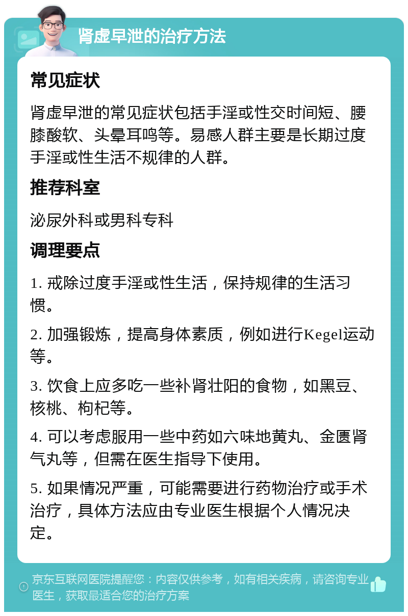 肾虚早泄的治疗方法 常见症状 肾虚早泄的常见症状包括手淫或性交时间短、腰膝酸软、头晕耳鸣等。易感人群主要是长期过度手淫或性生活不规律的人群。 推荐科室 泌尿外科或男科专科 调理要点 1. 戒除过度手淫或性生活，保持规律的生活习惯。 2. 加强锻炼，提高身体素质，例如进行Kegel运动等。 3. 饮食上应多吃一些补肾壮阳的食物，如黑豆、核桃、枸杞等。 4. 可以考虑服用一些中药如六味地黄丸、金匮肾气丸等，但需在医生指导下使用。 5. 如果情况严重，可能需要进行药物治疗或手术治疗，具体方法应由专业医生根据个人情况决定。