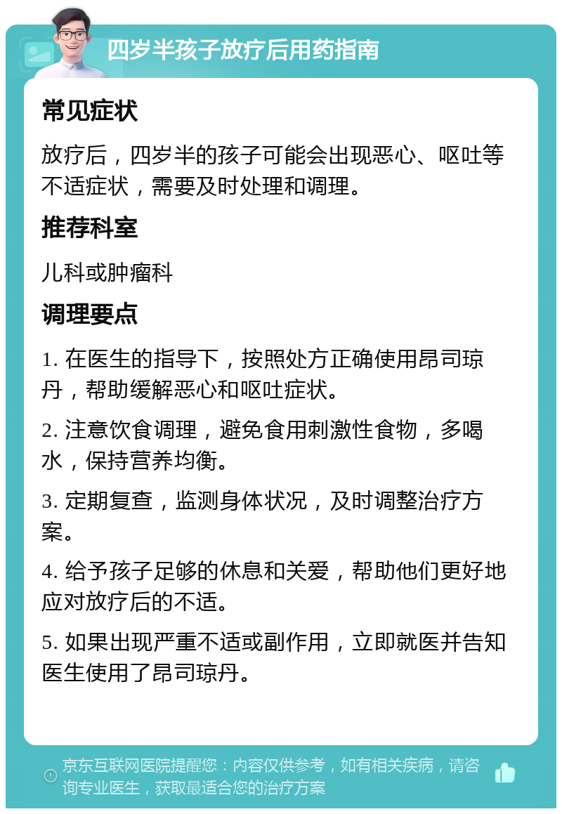 四岁半孩子放疗后用药指南 常见症状 放疗后，四岁半的孩子可能会出现恶心、呕吐等不适症状，需要及时处理和调理。 推荐科室 儿科或肿瘤科 调理要点 1. 在医生的指导下，按照处方正确使用昂司琼丹，帮助缓解恶心和呕吐症状。 2. 注意饮食调理，避免食用刺激性食物，多喝水，保持营养均衡。 3. 定期复查，监测身体状况，及时调整治疗方案。 4. 给予孩子足够的休息和关爱，帮助他们更好地应对放疗后的不适。 5. 如果出现严重不适或副作用，立即就医并告知医生使用了昂司琼丹。