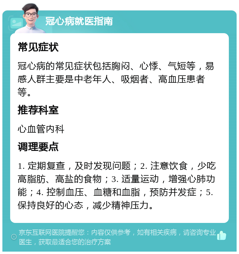 冠心病就医指南 常见症状 冠心病的常见症状包括胸闷、心悸、气短等，易感人群主要是中老年人、吸烟者、高血压患者等。 推荐科室 心血管内科 调理要点 1. 定期复查，及时发现问题；2. 注意饮食，少吃高脂肪、高盐的食物；3. 适量运动，增强心肺功能；4. 控制血压、血糖和血脂，预防并发症；5. 保持良好的心态，减少精神压力。