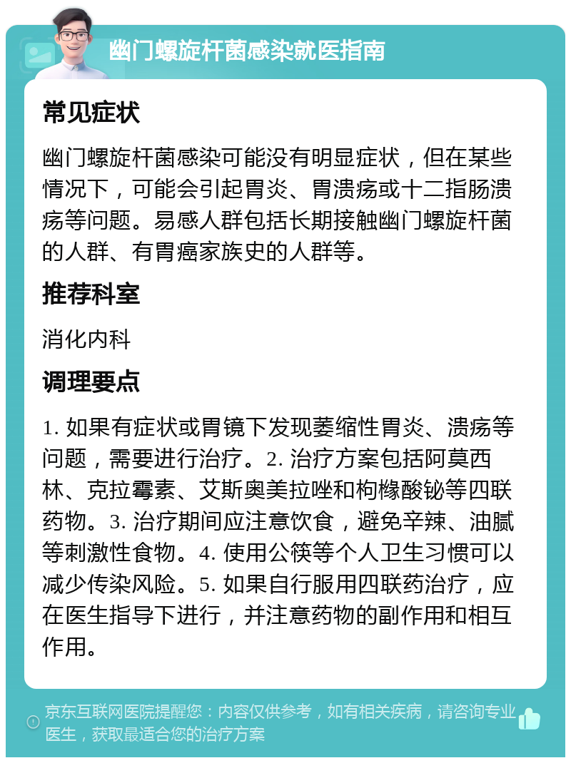 幽门螺旋杆菌感染就医指南 常见症状 幽门螺旋杆菌感染可能没有明显症状，但在某些情况下，可能会引起胃炎、胃溃疡或十二指肠溃疡等问题。易感人群包括长期接触幽门螺旋杆菌的人群、有胃癌家族史的人群等。 推荐科室 消化内科 调理要点 1. 如果有症状或胃镜下发现萎缩性胃炎、溃疡等问题，需要进行治疗。2. 治疗方案包括阿莫西林、克拉霉素、艾斯奥美拉唑和枸橼酸铋等四联药物。3. 治疗期间应注意饮食，避免辛辣、油腻等刺激性食物。4. 使用公筷等个人卫生习惯可以减少传染风险。5. 如果自行服用四联药治疗，应在医生指导下进行，并注意药物的副作用和相互作用。